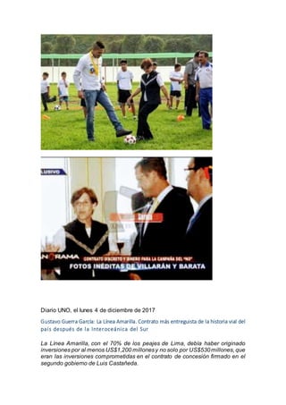 Diario UNO, el lunes 4 de diciembre de 2017
Gustavo Guerra García: La Línea Amarilla. Contrato más entreguista de la historia vial del
país después de la Interoceánica del Sur
La Línea Amarilla, con el 70% de los peajes de Lima, debía haber originado
inversiones por al menos US$1,200 millonesy no solo por US$530millones, que
eran las inversiones comprometidas en el contrato de concesión firmado en el
segundo gobierno de Luis Castañeda.
 