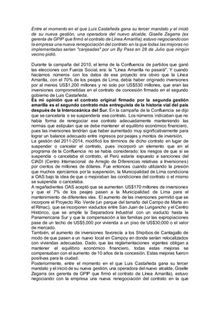Entre el momento en el que Luis Castañeda gana su tercer mandato y el inició
de su nueva gestión, una operadora del nuevo alcalde, Giselle Zegarra (ex
gerenta de GPIP que firmó el contrato de Línea Amarilla),estuvo negociandocon
la empresa una nueva renegociación del contrato en la que todas las mejoras no
implementadas serían "canjeadas" por un By Pass en 28 de Julio que ningún
vecino pidió.
Durante la campaña del 2010, el lema de la Confluencia de partidos que ganó
las elecciones con Fuerza Social, era: la "Línea Amarilla no pasará". Y cuando
hacíamos números con los datos de ese proyecto era obvio que la Línea
Amarilla, con el 70% de los peajes de Lima, debía haber originado inversiones
por al menos US$1,200 millones y no solo por US$530 millones, que eran las
inversiones comprometidas en el contrato de concesión firmado en el segundo
gobierno de Luis Castañeda.
Es mi opinión que el contrato original firmado por la segunda gestión
amarilla es el segundo contrato más entreguista de la historia vial del país
después de la Interoceánica del Sur. En la campaña de la Confluencia se dijo
que se cancelaría o se suspendería ese contrato. Los números indicaban que no
había forma de renegociar ese contrato adecuadamente manteniendo las
normas que estipulan que se debe mantener el equilibrio económico financiero,
pues las inversiones tendrían que haber aumentado muy significativamente para
lograr un balance adecuado entre ingresos por peajes y montos de inversión.
La gestión del 2011-2014, modificó los términos de dicho contrato en lugar de
suspender o cancelar el contrato, pues incorporó un elemento que en el
programa de la Confluencia no se había considerado: los riesgos de que si se
suspendía o cancelaba el contrato, el Perú estaría expuesto a sanciones del
CIADI (Centro Internacional de Arreglo de Diferencias relativas a Inversiones)
por cientos de millones de dólares. Fue entonces cuando utilizando la presión
que muchos ejercíamos por la suspensión, la Municipalidad de Lima condiciona
a OAS bajo la idea de que o mejoraban las condiciones del contrato o el mismo
se suspendía o cancelaba.
A regañadientes OAS aceptó que se aumenten US$170 millones de inversiones
y que el 7% de los peajes pasen a la Municipalidad de Lima para el
mantenimiento de diferentes vías. El aumento de las inversiones permitió que se
incorpore el Proyecto Río Verde (un parque del tamaño del Campo de Marte en
el Rímac), que se incorporen viaductos entre San Juan de Lurigancho y el Centro
Histórico, que se amplíe la Separadora Industrial con un viaducto hasta la
Panamericana Sur y que la compensación a las familias por las expropiaciones
pase de un techo de US$5,000 por vivienda a un piso de US$30,000 o el valor
de mercado.
También, el aumento de inversiones favorecía a los Shipibos de Cantagallo de
modo de que pasen a un nuevo local en Campoy en donde serían relocalizados
con viviendas adecuadas. Dado, que las reglamentaciones vigentes obligan a
mantener el equilibrio económico financiero, todas estas mejoras se
compensaban con el aumento de 10 años de la concesión. Estas mejoras fueron
positivas para la ciudad.
Posteriormente, entre el momento en el que Luis Castañeda gana su tercer
mandato y el inició de su nueva gestión, una operadora del nuevo alcalde, Giselle
Zegarra (ex gerenta de GPIP que firmó el contrato de Línea Amarilla), estuvo
negociando con la empresa una nueva renegociación del contrato en la que
 