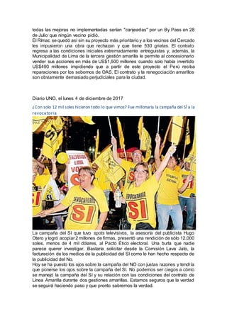 todas las mejoras no implementadas serían "canjeadas" por un By Pass en 28
de Julio que ningún vecino pidió.
El Rímac se quedó así sin su proyecto más prioritario y a los vecinos del Cercado
les impusieron una obra que rechazan y que tiene 530 grietas. El contrato
regresa a las condiciones iniciales extremadamente entreguistas y, además, la
Municipalidad de Lima de la tercera gestión amarilla le permite al concesionario
vender sus acciones en más de US$1,500 millones cuando solo había invertido
US$490 millones impidiendo que a partir de este proyecto el Perú reciba
reparaciones por los sobornos de OAS. El contrato y la renegociación amarillos
son obviamente demasiado perjudiciales para la ciudad.
Diario UNO, el lunes 4 de diciembre de 2017
¿Con solo 12 mil soles hicieron todo lo que vimos? Fue millonaria la campaña del SÍ a la
revocatoria
La campaña del SI que tuvo spots televisivos, la asesoría del publicista Hugo
Otero y logró acopiar 2 millones de firmas, presentó una rendición de sólo 12,000
soles, menos de 4 mil dólares, al Pacto Ético electoral. Una burla que nadie
parece querer investigar. Bastaría solicitar desde la Comisión Lava Jato, la
facturación de los medios de la publicidad del SI como lo han hecho respecto de
la publicidad del No.
Hoy se ha puesto los ojos sobre la campaña del NO con justas razones y tendría
que ponerse los ojos sobre la campaña del SI. No podemos ser ciegos a cómo
se manejó la campaña del SI y su relación con las condiciones del contrato de
Línea Amarilla durante dos gestiones amarillas. Estamos seguros que la verdad
se seguirá haciendo paso y que pronto sabremos la verdad.
 