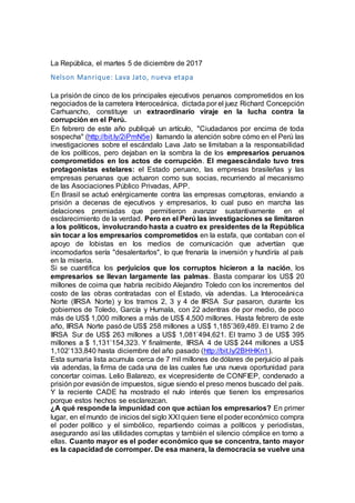 La República, el martes 5 de diciembre de 2017
Nelson Manrique: Lava Jato, nueva etapa
La prisión de cinco de los principales ejecutivos peruanos comprometidos en los
negociados de la carretera Interoceánica, dictada por el juez Richard Concepción
Carhuancho, constituye un extraordinario viraje en la lucha contra la
corrupción en el Perú.
En febrero de este año publiqué un artículo, "Ciudadanos por encima de toda
sospecha" (http://bit.ly/2iPmN5e) llamando la atención sobre cómo en el Perú las
investigaciones sobre el escándalo Lava Jato se limitaban a la responsabilidad
de los políticos, pero dejaban en la sombra la de los empresarios peruanos
comprometidos en los actos de corrupción. El megaescándalo tuvo tres
protagonistas estelares: el Estado peruano, las empresas brasileñas y las
empresas peruanas que actuaron como sus socias, recurriendo al mecanismo
de las Asociaciones Público Privadas, APP.
En Brasil se actuó enérgicamente contra las empresas corruptoras, enviando a
prisión a decenas de ejecutivos y empresarios, lo cual puso en marcha las
delaciones premiadas que permitieron avanzar sustantivamente en el
esclarecimiento de la verdad. Pero en el Perú las investigaciones se limitaron
a los políticos, involucrando hasta a cuatro ex presidentes de la República
sin tocar a los empresarios comprometidos en la estafa, que contaban con el
apoyo de lobistas en los medios de comunicación que advertían que
incomodarlos sería "desalentarlos", lo que frenaría la inversión y hundiría al país
en la miseria.
Si se cuantifica los perjuicios que los corruptos hicieron a la nación, los
empresarios se llevan largamente las palmas. Basta comparar los US$ 20
millones de coima que habría recibido Alejandro Toledo con los incrementos del
costo de las obras contratadas con el Estado, vía adendas. La Interoceánica
Norte (IIRSA Norte) y los tramos 2, 3 y 4 de IIRSA Sur pasaron, durante los
gobiernos de Toledo, García y Humala, con 22 adentras de por medio, de poco
más de US$ 1,000 millones a más de US$ 4,500 millones. Hasta febrero de este
año, IIRSA Norte pasó de US$ 258 millones a US$ 1,185’369,489. El tramo 2 de
IIRSA Sur de US$ 263 millones a US$ 1,081’494,621. El tramo 3 de US$ 395
millones a $ 1,131’154,323. Y finalmente, IIRSA 4 de US$ 244 millones a US$
1,102’133,840 hasta diciembre del año pasado (http://bit.ly/2BHHKn1).
Esta sumaria lista acumula cerca de 7 mil millones de dólares de perjuicio al país
vía adendas, la firma de cada una de las cuales fue una nueva oportunidad para
concertar coimas. Lelio Balarezo, ex vicepresidente de CONFIEP, condenado a
prisión por evasión de impuestos, sigue siendo el preso menos buscado del país.
Y la reciente CADE ha mostrado el nulo interés que tienen los empresarios
porque estos hechos se esclarezcan.
¿A qué responde la impunidad con que actúan los empresarios? En primer
lugar, en el mundo de inicios del siglo XXI quien tiene el poder económico compra
el poder político y el simbólico, repartiendo coimas a políticos y periodistas,
asegurando así las utilidades corruptas y también el silencio cómplice en torno a
ellas. Cuanto mayor es el poder económico que se concentra, tanto mayor
es la capacidad de corromper. De esa manera, la democracia se vuelve una
 