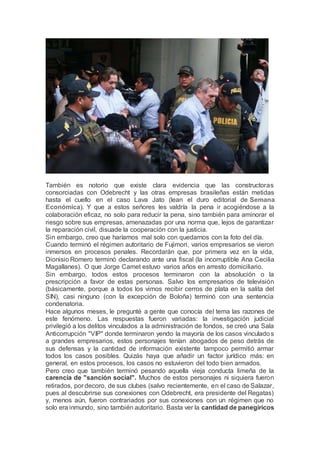 También es notorio que existe clara evidencia que las constructoras
consorciadas con Odebrecht y las otras empresas brasileñas están metidas
hasta el cuello en el caso Lava Jato (lean el duro editorial de Semana
Económica). Y que a estos señores les valdría la pena ir acogiéndose a la
colaboración eficaz, no solo para reducir la pena, sino también para aminorar el
riesgo sobre sus empresas, amenazadas por una norma que, lejos de garantizar
la reparación civil, disuade la cooperación con la justicia.
Sin embargo, creo que haríamos mal solo con quedarnos con la foto del día.
Cuando terminó el régimen autoritario de Fujimori, varios empresarios se vieron
inmersos en procesos penales. Recordarán que, por primera vez en la vida,
Dionisio Romero terminó declarando ante una fiscal (la incorruptible Ana Cecilia
Magallanes). O que Jorge Camet estuvo varios años en arresto domiciliario.
Sin embargo, todos estos procesos terminaron con la absolución o la
prescripción a favor de estas personas. Salvo los empresarios de televisión
(básicamente, porque a todos los vimos recibir cerros de plata en la salita del
SIN), casi ninguno (con la excepción de Boloña) terminó con una sentencia
condenatoria.
Hace algunos meses, le pregunté a gente que conocía del tema las razones de
este fenómeno. Las respuestas fueron variadas: la investigación judicial
privilegió a los delitos vinculados a la administración de fondos, se creó una Sala
Anticorrupción "VIP" donde terminaron yendo la mayoría de los casos vinculados
a grandes empresarios, estos personajes tenían abogados de peso detrás de
sus defensas y la cantidad de información existente tampoco permitió armar
todos los casos posibles. Quizás haya que añadir un factor jurídico más: en
general, en estos procesos, los casos no estuvieron del todo bien armados.
Pero creo que también terminó pesando aquella vieja conducta limeña de la
carencia de "sanción social". Muchos de estos personajes ni siquiera fueron
retirados, por decoro, de sus clubes (salvo recientemente, en el caso de Salazar,
pues al descubrirse sus conexiones con Odebrecht, era presidente del Regatas)
y, menos aún, fueron contrariados por sus conexiones con un régimen que no
solo era inmundo, sino también autoritario. Basta ver la cantidad de panegíricos
 