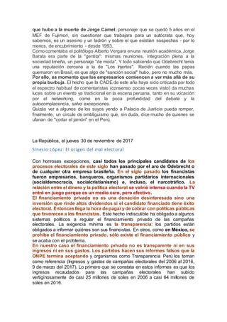 que hubo a la muerte de Jorge Camet, personaje que se quedó 5 años en el
MEF de Fujimori, sin cuestionar que trabajara para un autócrata que, hoy
sabemos, es un asesino y un ladrón y sobre el que existían sospechas - por lo
menos, de encubrimiento - desde 1993.
Como comentaba el politólogo Alberto Vergara en una reunión académica, Jorge
Barata era parte de la "gentita": mismas reuniones, integración plena a la
sociedad limeña, un personaje "de moda". Y todo sabiendo que Odebrecht tenía
una reputación cercana a la de "Los Injertos". Recién cuando las papas
quemaron en Brasil, es que algo de "sanción social" hubo, pero no mucho más.
Por ello, es momento que los empresarios comiencen a ver más allá de su
propia burbuja. El hecho que la CADE de este año haya sido criticada por todo
el espectro habitual de comentaristas (consenso pocas veces visto) da muchas
luces sobre un evento ya tradicional en la escena peruana, tanto en su vocación
por el networking, como en la poca profundidad del debate y la
autocomplacencia, salvo excepciones.
Quizás ver a algunos de los suyos yendo a Palacio de Justicia pueda romper,
finalmente, un circulo de ombliguismo que, sin duda, dice mucho de quienes se
ufanan de "cortar el jamón" en el Perú.
La República, el jueves 30 de noviembre de 2017
Sinesio López: El origen del mal electoral
Con honrosas excepciones, casi todos los principales candidatos de los
procesos electorales de este siglo han pasado por el aro de Odebrecht o
de cualquier otra empresa brasileña. En el siglo pasado los financistas
fueron empresarios, banqueros, organismos partidarios internacionales
(socialdemocracia, socialcristianismo) e, incluso, el narcotráfico. La
relación entre el dinero y la política electoral se volvió intensa cuando la TV
entró en juego porque es un medio caro, pero efectivo.
El financiamiento privado no es una donación desinteresada sino una
inversión que rinde altos dividendos si el candidato financiado tiene éxito
electoral. Entoncesllega la hora de pagar y de cobrar con políticas públicas
que favorecen a los financistas. Este hecho indiscutible ha obligado a algunos
sistemas políticos a regular el financiamiento privado de las campañas
electorales. La exigencia mínima es la transparencia: los partidos están
obligados a informar quiénes son sus financistas. En otros, como en México, se
prohíbe el financiamiento privado, sólo existe el financiamiento público y
se acaba con el problema.
En nuestro caso el financiamiento privado no es transparente ni en sus
ingresos ni en sus gastos. Los partidos hacen sus informes falsos que la
ONPE termina aceptando y organismos como Transparencia Perú los toman
como referencia (Ingresos y gastos de campañas electorales del 2006 al 2016,
9 de marzo del 2017). Lo primero que se constata en estos informes es que los
ingresos recaudados para las campañas electorales han subido
vertiginosamente de casi 25 millones de soles en 2006 a casi 64 millones de
soles en 2016.
 