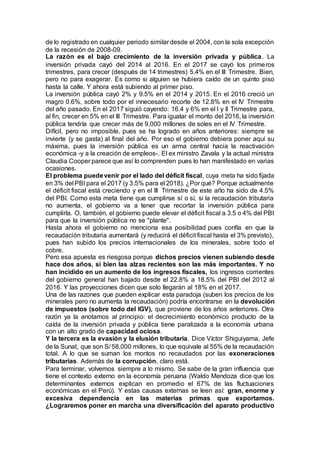 de lo registrado en cualquier periodo similar desde el 2004, con la sola excepción
de la recesión de 2008-09.
La razón es el bajo crecimiento de la inversión privada y pública. La
inversión privada cayó del 2014 al 2016. En el 2017 se cayó los primeros
trimestres, para crecer (después de 14 trimestres) 5.4% en el III Trimestre. Bien,
pero no para exagerar. Es como si alguien se hubiera caído de un quinto piso
hasta la calle. Y ahora está subiendo al primer piso.
La inversión pública cayó 2% y 9.5% en el 2014 y 2015. En el 2016 creció un
magro 0.6%, sobre todo por el innecesario recorte de 12.8% en el IV Trimestre
del año pasado. En el 2017 siguió cayendo: 16.4 y 6% en el I y II Trimestre para,
al fin, crecer en 5% en el III Trimestre. Para igualar el monto del 2016, la inversión
pública tendría que crecer más de 9,000 millones de soles en el IV Trimestre.
Difícil, pero no imposible, pues se ha logrado en años anteriores: siempre se
invierte (y se gasta) al final del año. Por eso el gobierno debiera poner aquí su
máxima, pues la inversión pública es un arma central hacia la reactivación
económica -y a la creación de empleos-. El ex ministro Zavala y la actual ministra
Claudia Cooper parece que así lo comprenden pues lo han manifestado en varias
ocasiones.
El problema puedevenir por el lado del déficit fiscal, cuya meta ha sido fijada
en 3% del PBI para el 2017 (y 3.5% para el 2018). ¿Por qué? Porque actualmente
el déficit fiscal está creciendo y en el III Trimestre de este año ha sido de 4.5%
del PBI. Como esta meta tiene que cumplirse sí o sí, si la recaudación tributaria
no aumenta, el gobierno va a tener que recortar la inversión pública para
cumplirla. O, también, el gobierno puede elevar el déficit fiscal a 3.5 o 4% del PBI
para que la inversión pública no se "plante".
Hasta ahora el gobierno no menciona esa posibilidad pues confía en que la
recaudación tributaria aumentará (y reducirá el déficit fiscal hasta el 3% previsto),
pues han subido los precios internacionales de los minerales, sobre todo el
cobre.
Pero esa apuesta es riesgosa porque dichos precios vienen subiendo desde
hace dos años, si bien las alzas recientes son las más importantes. Y no
han incidido en un aumento de los ingresos fiscales, los ingresos corrientes
del gobierno general han bajado desde el 22.8% a 18.5% del PBI del 2012 al
2016. Y las proyecciones dicen que solo llegarán al 18% en el 2017.
Una de las razones que pueden explicar esta paradoja (suben los precios de los
minerales pero no aumenta la recaudación) podría encontrarse en la devolución
de impuestos (sobre todo del IGV), que proviene de los años anteriores. Otra
razón ya la anotamos al principio: el decrecimiento económico producto de la
caída de la inversión privada y pública tiene paralizada a la economía urbana
con un alto grado de capacidad ociosa.
Y la tercera es la evasión y la elusión tributaria. Dice Víctor Shiguiyama, Jefe
de la Sunat, que son S/ 58,000 millones, lo que equivale al 55% de la recaudación
total. A lo que se suman los montos no recaudados por las exoneraciones
tributarias. Además de la corrupción, claro está.
Para terminar, volvemos siempre a lo mismo. Se sabe de la gran influencia que
tiene el contexto externo en la economía peruana (Waldo Mendoza dice que los
determinantes externos explican en promedio el 67% de las fluctuaciones
económicas en el Perú). Y estas causas externas se leen así: gran, enorme y
excesiva dependencia en las materias primas que exportamos.
¿Lograremos poner en marcha una diversificación del aparato productivo
 