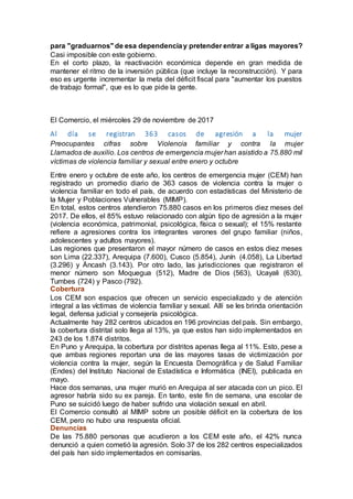 para "graduarnos"de esa dependenciay pretender entrar a ligas mayores?
Casi imposible con este gobierno.
En el corto plazo, la reactivación económica depende en gran medida de
mantener el ritmo de la inversión pública (que incluye la reconstrucción). Y para
eso es urgente incrementar la meta del déficit fiscal para "aumentar los puestos
de trabajo formal", que es lo que pide la gente.
El Comercio, el miércoles 29 de noviembre de 2017
Al día se registran 363 casos de agresión a la mujer
Preocupantes cifras sobre Violencia familiar y contra la mujer
Llamados de auxilio. Los centros de emergencia mujer han asistido a 75.880 mil
víctimas de violencia familiar y sexual entre enero y octubre
Entre enero y octubre de este año, los centros de emergencia mujer (CEM) han
registrado un promedio diario de 363 casos de violencia contra la mujer o
violencia familiar en todo el país, de acuerdo con estadísticas del Ministerio de
la Mujer y Poblaciones Vulnerables (MIMP).
En total, estos centros atendieron 75.880 casos en los primeros diez meses del
2017. De ellos, el 85% estuvo relacionado con algún tipo de agresión a la mujer
(violencia económica, patrimonial, psicológica, física o sexual); el 15% restante
refiere a agresiones contra los integrantes varones del grupo familiar (niños,
adolescentes y adultos mayores).
Las regiones que presentaron el mayor número de casos en estos diez meses
son Lima (22.337), Arequipa (7.600), Cusco (5.854), Junín (4.058), La Libertad
(3.296) y Áncash (3.143). Por otro lado, las jurisdicciones que registraron el
menor número son Moquegua (512), Madre de Dios (563), Ucayali (630),
Tumbes (724) y Pasco (792).
Cobertura
Los CEM son espacios que ofrecen un servicio especializado y de atención
integral a las víctimas de violencia familiar y sexual. Allí se les brinda orientación
legal, defensa judicial y consejería psicológica.
Actualmente hay 282 centros ubicados en 196 provincias del país. Sin embargo,
la cobertura distrital solo llega al 13%, ya que estos han sido implementados en
243 de los 1.874 distritos.
En Puno y Arequipa, la cobertura por distritos apenas llega al 11%. Esto, pese a
que ambas regiones reportan una de las mayores tasas de victimización por
violencia contra la mujer, según la Encuesta Demográfica y de Salud Familiar
(Endes) del Instituto Nacional de Estadística e Informática (INEI), publicada en
mayo.
Hace dos semanas, una mujer murió en Arequipa al ser atacada con un pico. El
agresor habría sido su ex pareja. En tanto, este fin de semana, una escolar de
Puno se suicidó luego de haber sufrido una violación sexual en abril.
El Comercio consultó al MIMP sobre un posible déficit en la cobertura de los
CEM, pero no hubo una respuesta oficial.
Denuncias
De las 75.880 personas que acudieron a los CEM este año, el 42% nunca
denunció a quien cometió la agresión. Solo 37 de los 282 centros especializados
del país han sido implementados en comisarías.
 