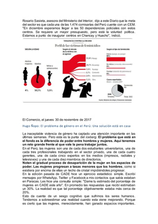 Rosario Sasieta, asesora del Ministerio del Interior, dijo a este Diario que la meta
del sector es que cada una de las 1.474 comisarías del Perú cuente con un CEM.
"En diciembre esperamos llegar a las 50 dependencias policiales con estos
centros. Se requiere un mayor presupuesto, pero está la voluntad política.
Estamos a punto de inaugurar centros en Chancay y Huacho", indicó.
El Comercio, el jueves 30 de noviembre de 2017
Hugo Ñopo: El problema de género en el Perú: Una solución está en casa
La inaceptable violencia de género ha captado una atención importante en las
últimas semanas. Pero esta es la punta del iceberg. El problema que está en
el fondo es la diferencia de poder entre hombres y mujeres. Aquí tenemos
un reto grande frente al que vale la pena trabajar juntos.
En el Perú, las mujeres son una de cada dos estudiantes universitarios, una de
cada tres profesionales trabajando en el sector privado, una de cada cuatro
gerentes, una de cada cinco expertos en los medios (impresos, radiales y
televisivos) y una de cada diez miembros de directorios.
Noten el gradual proceso de desaparición de la mujer en los espacios de
poder. Las mujeres progresan a tasas menores que los hombres, como si
existiera por encima de ellas un techo de cristal impidiéndoles progresar.
En la edición pasada de CADE hice un ejercicio estadístico simple. Escribí
mensajes por WhatsApp, Twitter y Facebook a mis contactos que sabía estaban
en Paracas. Les hice una consulta simple: "Dame tu estimado del porcentaje de
mujeres en CADE este año". En promedio las respuestas que recibí estimaban
un 30%. La realidad es que tal porcentaje objetivamente estaba más cerca de
20%.
Esto da cuenta de un sesgo cognitivo que sufrimos los seres humanos.
Tendemos a sobreestimar una realidad cuando esta viene mejorando. Porque
es cierto que las mujeres, merecidamente, han ganado espacios importantes.
 