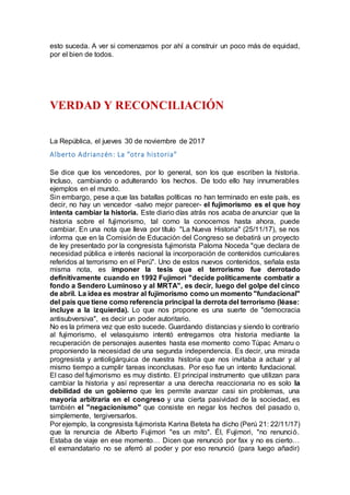 esto suceda. A ver si comenzamos por ahí a construir un poco más de equidad,
por el bien de todos.
VERDAD Y RECONCILIACIÓN
La República, el jueves 30 de noviembre de 2017
Alberto Adrianzén: La "otra historia"
Se dice que los vencedores, por lo general, son los que escriben la historia.
Incluso, cambiando o adulterando los hechos. De todo ello hay innumerables
ejemplos en el mundo.
Sin embargo, pese a que las batallas políticas no han terminado en este país, es
decir, no hay un vencedor -salvo mejor parecer- el fujimorismo es el que hoy
intenta cambiar la historia. Este diario días atrás nos acaba de anunciar que la
historia sobre el fujimorismo, tal como la conocemos hasta ahora, puede
cambiar. En una nota que lleva por título "La Nueva Historia" (25/11/17), se nos
informa que en la Comisión de Educación del Congreso se debatirá un proyecto
de ley presentado por la congresista fujimorista Paloma Noceda "que declara de
necesidad pública e interés nacional la incorporación de contenidos curriculares
referidos al terrorismo en el Perú". Uno de estos nuevos contenidos, señala esta
misma nota, es imponer la tesis que el terrorismo fue derrotado
definitivamente cuando en 1992 Fujimori "decide políticamente combatir a
fondo a Sendero Luminoso y al MRTA", es decir, luego del golpe del cinco
de abril. La idea es mostrar al fujimorismo como un momento "fundacional"
del país que tiene como referencia principal la derrota del terrorismo (léase:
incluye a la izquierda). Lo que nos propone es una suerte de "democracia
antisubversiva", es decir un poder autoritario.
No es la primera vez que esto sucede. Guardando distancias y siendo lo contrario
al fujimorismo, el velasquismo intentó entregarnos otra historia mediante la
recuperación de personajes ausentes hasta ese momento como Túpac Amaru o
proponiendo la necesidad de una segunda independencia. Es decir, una mirada
progresista y antioligárquica de nuestra historia que nos invitaba a actuar y al
mismo tiempo a cumplir tareas inconclusas. Por eso fue un intento fundacional.
El caso del fujimorismo es muy distinto. El principal instrumento que utilizan para
cambiar la historia y así representar a una derecha reaccionaria no es solo la
debilidad de un gobierno que les permite avanzar casi sin problemas, una
mayoría arbitraria en el congreso y una cierta pasividad de la sociedad, es
también el "negacionismo" que consiste en negar los hechos del pasado o,
simplemente, tergiversarlos.
Por ejemplo, la congresista fujimorista Karina Beteta ha dicho (Perú 21: 22/11/17)
que la renuncia de Alberto Fujimori "es un mito". Él, Fujimori, "no renunció.
Estaba de viaje en ese momento… Dicen que renunció por fax y no es cierto…
el exmandatario no se aferró al poder y por eso renunció (para luego añadir)
 