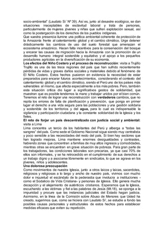 socio-ambiental” (Laudato Si´ Nº 39). Así es, junto al desastre ecológico, se dan
situaciones inaceptables de esclavitud laboral y trata de personas,
particularmente de mujeres jóvenes y niñas que sufren explotación sexual, así
como la postergación de los derechos de los pueblos indígenas.
Que vuestra presencia ilumine una política ambiental coherente de protección de
la Amazonía frente al calentamiento global y el cambio climático. Urge detener
drásticamente los cambios de uso del suelo forestal que amenazan el
ecosistema amazónico. Hacen falta incentivos para la conservación del bosque
y encarar las causas de migración hacia la Amazonía con la promoción de un
desarrollo humano integral sostenible y equitativo y el apoyo a los pequeños
productores agrícolas en la diversificación de su economía.
Los efectos del Niño Costero y el proceso de reconstrucción: visita a Trujillo
Trujillo es una de las trece regiones del país que han sufrido recientemente
pérdidas de vidas y graves daños sociales y materiales debido al fenómeno de
El Niño Costero. Estos hechos pusieron en evidencia la necesidad de estar
preparados para encarar futuros acontecimientos, considerando el contexto del
calentamiento global y el cambio climático, siendo el Perú uno de los países más
vulnerables al mismo, que afecta especialmente a los más pobres. Pero, también
esta situación crítica dio lugar a significativos gestos de solidaridad, que
muestran que es posible tendernos la mano y trabajar unidos por el bien común.
Tenemos el reto de lograr una reconstrucción con verdaderos cambios, que no
repita los errores de falta de planificación y prevención, que ponga en primer
lugar el derecho a una vida segura para las poblaciones y una gestión solidaria
y sostenible de los territorios y del agua, para lo cual es indispensable la
vigilancia y participación ciudadana y la constante solidaridad de la Iglesia y los
fieles.
El reto de forjar un país descentralizado con justicia social y ambiental:
visita a Lima
Lima concentra un tercio de los habitantes del Perú y alberga a “todas las
sangres” del país. Como sede el Gobierno Nacional sigue siendo muy centralista
y poco sensible a las necesidades del resto del país. Si bien hay sectores que
han logrado mejoras, Lima mantiene enormes desigualdades y contrastes,
habiendo zonas que concentran a familias de muy altos ingresos y comodidades,
mientras otras se encuentran en grave situación de pobreza. Para gran parte de
los trabajadores, las condiciones laborales son precarias, ya que casi 70% de
ellos son informales, y se ha retrocedido en el cumplimiento de sus derechos a
un trabajo digno y a asociarse libremente en sindicatos, lo que se agrava en los
jóvenes, niños y adolescentes.
Una dolorosa preocupación
Como movimientos de nuestra Iglesia, junto a otros laicos y laicas, sacerdotes,
religiosos y religiosas a lo largo y ancho de nuestro país, vivimos con mucho
dolor e inquietud el escándalo de la pederastia que involucra a instituciones -
como el Sodalicio de Vida Cristiana- y personas de Iglesia. Ello genera mucha
decepción y el alejamiento de auténticos cristianos. Esperamos que la Iglesia,
escuchando a las víctimas y fiel a las palabras de Jesús (Mt.18), se oponga a la
impunidad y procure que las instancias judiciales del Estado hagan justicia.
Asimismo, en la línea de la Comisión sobre Abuso de Menores que Usted ha
creado, sugerimos que, como se hiciera con Laudato Si’, se estudie a fondo las
posibles causas personales y estructurales de estos hechos para establecer
medidas eficaces que eviten su repetición.
 
