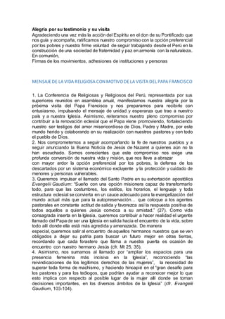 Alegría por su testimonio y su visita
Agradeciendo una vez más la acción del Espíritu en el don de su Pontificado que
nos guía y acompaña, ratificamos nuestro compromiso con la opción preferencial
por los pobres y nuestra firme voluntad de seguir trabajando desde el Perú en la
construcción de una sociedad de fraternidad y paz en armonía con la naturaleza.
En comunión,
Firmas de los movimientos, adhesiones de instituciones y personas
MENSAJE DE LA VIDA RELIGIOSA CON MOTIVO DE LA VISITA DEL PAPA FRANCISCO
1. La Conferencia de Religiosas y Religiosos del Perú, representada por sus
superiores reunidos en asamblea anual, manifestamos nuestra alegría por la
próxima visita del Papa Francisco y nos preparamos para recibirlo con
entusiasmo, impulsando el mensaje de unidad y esperanza que trae a nuestro
país y a nuestra Iglesia. Asimismo, reiteramos nuestro pleno compromiso por
contribuir a la renovación eclesial que el Papa viene promoviendo, fortaleciendo
nuestro ser testigos del amor misericordioso de Dios, Padre y Madre, por este
mundo herido y colaborando en su realización con nuestros pastores y con todo
el pueblo de Dios.
2. Nos comprometemos a seguir acompañando la fe de nuestros pueblos y a
seguir anunciando la Buena Noticia de Jesús de Nazaret a quienes aún no la
han escuchado. Somos conscientes que este compromiso nos exige una
profunda conversión de nuestra vida y misión, que nos lleve a abrazar
con mayor ardor la opción preferencial por los pobres, la defensa de los
descartados por un sistema económico excluyente y la protección y cuidado de
menores y personas vulnerables.
3. Queremos impulsar el llamado del Santo Padre en su exhortación apostólica
Evangelii Gaudium: “Sueño con una opción misionera capaz de transformarlo
todo, para que las costumbres, los estilos, los horarios, el lenguaje y toda
estructura eclesial se convierta en un cauce adecuado para la evangelización del
mundo actual más que para la autopreservación… que coloque a los agentes
pastorales en constante actitud de salida y favorezca así la respuesta positiva de
todos aquellos a quienes Jesús convoca a su amistad.” (27). Como vida
consagrada inserta en la Iglesia, queremos contribuir a hacer realidad el urgente
llamado del Papa de ser una Iglesia en salida hacia el encuentro de la vida, sobre
todo allí donde ella está más agredida y amenazada. De manera
especial, queremos salir al encuentro de aquellos hermanos nuestros que se ven
obligados a dejar su patria para buscar un futuro mejor en otras tierras,
recordando que cada forastero que llama a nuestra puerta es ocasión de
encuentro con nuestro hermano Jesús (cfr. Mt 25, 35).
4. Asimismo, nos sumamos al llamado por “ampliar los espacios para una
presencia femenina más incisiva en la Iglesia”, reconociendo “las
reivindicaciones de los legítimos derechos de las mujeres”, la necesidad de
superar toda forma de machismo, y haciendo hincapié en el “gran desafío para
los pastores y para los teólogos, que podrían ayudar a reconocer mejor lo que
esto implica con respecto al posible lugar de la mujer allí donde se toman
decisiones importantes, en los diversos ámbitos de la Iglesia” (cfr. Evangelii
Gaudium, 103-104).
 
