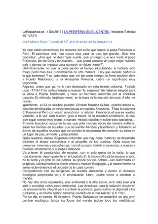 LaRepublica.pe, 1 Dic 2017 | LA PERIFERIA ES EL CENTRO, Iniciativa Eclesial
50° VAT II
José María Rojo: “Laudato Sí” aterrizando en la Amazonía
Ya casi están encendidos los motores del avión que traerá al papa Francisco al
Perú. El pesimista dirá: “tan pocos días para un país tan grande…Solo tres
ciudades”. ¿Por qué no decir “qué suerte, qué privilegio que nos visita el papa
Francisco, tan de Dios y tan nuestro… que podrá conocer un poco mejor nuestro
país y darnos un impulso para construir un futuro mejor?”.
Definitivamente no vale la pena perder el tiempo elucubrando si hubiera sido
mejor pedir más días o distribuirlos de otra manera. ¡Hay que sacarle partido a
lo que tenemos! Y no cabe duda que, en tan corto tiempo, la firme decisión de ir
a Puerto Maldonado, a la Amazonía Peruana, cobra un significado muy
importante.
Algunos, antes que yo, ya lo han destacado en esta misma columna. Fabiola
Luna (17-9-17) la dedica entera a razonar “la sorpresa” de haberse elegido para
la visita a Puerto Maldonado y hace un hermoso recorrido por la encíclica
Laudato Si, viéndola (legítimamente) en la base de la decisión tomada. A ella me
remito.
Igualmente, el 23 de octubre pasado, Cristian Miranda Quiroz, escribe desde su
posiciónprivilegiada de misionero jesuita en nuestra Amazonía. Titula la columna
El Papa en el Perú con rostro amazónico y añade: Francisco, el que es nuestro
visitante, a la vez será nuestro guía a través de la realidad amazónica, la cual
aún sigue siendo muy lejana a nuestra mirada citadina y sobre todo capitalina…
Él viene buscando escuchar la voz que grita muchas veces de manera solitaria,
sanar las heridas de aquellos que se sienten heridos y humillados y fortalecer el
ánimo de aquellos muchos que no pierden la esperanza de convertir su tierra en
un lugar de paz, armonía y prosperidad.
Ojalá nuestras clases dirigentes entiendan que hay otras maneras de desarrollo
distintas al abuso extractivista y al atropello de los pueblos. Ojala todos los
peruanos miremos y escuchemos, con el corazón abierto y generoso, a nuestros
pueblos amazónicos y al papa Francisco.
Va a tener él oportunidad de mostrar, con el solo gesto de la visita, lo que
rotundamente dejara patente en la Laudato Si: la imposibilidadde separar el grito
de la tierra y el grito de los pobres, la opción por los pobres –tan reafirmada en
la Iglesia Latinoamericana donde creció y maduró Bergoglio- y la madre/hermana
tierra reclamándonos el cuidado de la casa común.
Compartiendo con los indígenas de nuestra Amazonía y viendo el desastre
ecológico perpetrado ya y el amenazante futuro, podrá volver a declarar al
mundo:
No hay dos crisis separadas, una ambiental y la otra social, sino más bien una
sola y compleja crisis socio-ambiental. Las directivas para la solución requieren
un acercamiento integral para combatir la pobreza, para restituir la dignidad a los
excluidos y al mismo tiempo tomarse cuidado de la naturaleza” (LS 139).
Por un día, el viernes 19 de enero, Puerto Maldonado se convertirá en una gran
cumbre ecológica: todos los focos del mundo (sobre todo los mediáticos)
 