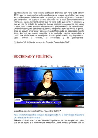 apuntarán hacia allá. Pero con una doble gran diferencia con París 2015 o Bonn
2017: una, no van a ser los poderosos los que se reúnan para hablar, van a ser
los pueblos pobres de la Amazonía los que digan su palabra (¿la escucharemos?
¿la tomaremos en cuenta?) y dos, con ellos va a estar comprometiéndose
Francisco, su aliado incondicional, que no tiene nada que perder ni esconder y
que ya nos ha gritado de todas las formas posibles: o apostamos por cuidar
nuestra casa común, frenando el consumismo y la producción de “descartables”
(no sólo objetos ¡sino personas y pueblos!) o el planeta tierra se nos va al garete.
Ojala se atrevan a fijar ojos y oídos en Puerto Maldonado los poderosos de esta
tierra, los que no quieren renunciar a su particular carrera desarrollista y
productiva. Ojala dejen de ser objetivo y motor principal el lucro y la ganancia.
Ojala primen la cordura, la solidaridad y la generosidad.
(*) José Mª Rojo García, sacerdote, Superior General del IEME
SOCIEDAD Y POLÍTICA
rosamariapalacios.pe, el miércoles 29 de noviembre de 2017
larepublica.pe, el miércoles 29 de noviembre de 2017
Rosa María Palacios sobre exclusión de Jorge Barata:"Es la oportunidad de jubilara
una clase política corrupta"
El Poder Judicial ordenó la exclusión de Jorge Barata del proceso por corrupción
que se le sigue a la constructora Odebrecht. Esta medida permitirá que el
 