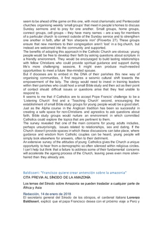 seem to be ahead of the game on this one, with most charismatic and Pentecostal
churches organising weekly ‘small groups’ that meet in people’s homes to discuss
Sunday sermons and to pray for one another. Small groups, home groups,
connect groups, cell groups – they have many names – are a way for members
of a particular church to connect outside of the Sunday service and to strengthen
one another in faith, after all “Iron sharpens iron” (Proverbs 27). These groups
ensure that new members to their congregation aren’t ‘lost’ in a big church, but
instead are welcomed into the community and supported.
The benefits of adopting this approach in the Catholic Church are obvious: young
people would be free to develop their faith by asking questions about scripture in
a friendly environment. They would be encouraged to build lasting relationships
with fellow Christians who could provide spiritual guidance and support during
life’s more challenging seasons. It might even produce much-needed
opportunities to meet a future like-minded spouse.
But if dioceses are to embed in the DNA of their parishes this new way of
organising communities, it first requires a seismic cultural shift towards the
empowerment of the laity. The clergy would need to invest in training leaders
within their parishes who could host a small Bible study and then act as their point
of contact should difficult issues or questions arise that they feel unable to
respond to.
It seems to me that if Catholics are to accept Pope Francis’ challenge to be a
‘Listening Church’ first and a ‘Teaching Church’ second, encouraging the
establishment of small Bible study groups for young people would be a good start.
Just as the Alpha course in the Anglican tradition has been so successful in
creating a safe space for non-Christians and agnostics to ask questions about
faith, Bible study groups would nurture an environment in which committed
Catholics could explore the topics that are pertinent to them.
The survey revealed that one of the main concerns for young adults includes,
perhaps unsurprisingly, issues related to relationships, sex and dating. If the
Church doesn’t provide spaces in which these discussions can take place, where
guidance and wisdom from Catholic couples can be heard, young people will
simply look elsewhere for answers, often to their detriment.
An extensive survey of the attitudes of young Catholics gives the Church a unique
opportunity to hear from a demographic so often silenced within religious circles.
I can’t help but think that a failure to address some of their fundamental concerns
will accelerate the ageing process of the Church, leaving pews even more silver-
haired than they already are.
Baldisseri: "Francisco quiere crear antención sobre la amazonia"
CITA PREVIA AL SÍNODO DE LA AMAZONÍA
Los temas del Sínodo sobre Amazonia se pueden trasladar a cualquier parte de
África y Asia
Redacción, 14 de enero de 2018
El secretario general del Sínodo de los obispos, el cardenal italiano Lorenzo
Baldisseri, explicó que el papa Francisco desea con el próximo viaje a Perú y
 