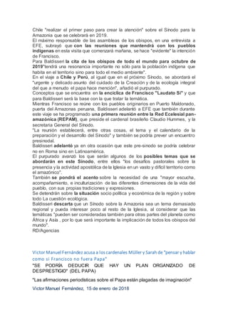 Chile "realizar el primer paso para crear la atención" sobre el Sínodo para la
Amazonia que se celebrará en 2019.
El máximo responsable de las asambleas de los obispos, en una entrevista a
EFE, subrayó que con las reuniones que mantendrá con los pueblos
indígenas en esta visita que comenzará mañana, se hace "evidente" la intención
de Francisco.
Para Baldisseri la cita de los obispos de todo el mundo para octubre de
2019"tendrá una resonancia importante no sólo para la población indígena que
habita en el territorio sino para todo el medio ambiente".
En el viaje a Chile y Perú, al igual que en el próximo Sínodo, se abordará el
"urgente y delicado asunto del cuidado de la Creación y de la ecología integral
del que a menudo el papa hace mención", añadió el purpurado.
Conceptos que se encuentra en la encíclica de Francisco "Laudato Si" y que
para Baldisseri será la base con la que tratar la temática.
Mientras Francisco se reúne con los pueblos originarios en Puerto Maldonado,
puerta del Amazonas peruana, Baldisseri adelantó a EFE que también durante
este viaje se ha programado una primera reunión entre la Red Ecelesial pan-
amazónica (REPAM), que preside el cardenal brasileño Claudio Hummes, y la
secretaria General del Sínodo.
"La reunión establecerá, entre otras cosas, el tema y el calendario de la
preparación y el desarrollo del Sínodo" y también se podría prever un encuentro
presinodal.
Baldisseri adelantó ya en otra ocasión que este pre-sinodo se podría celebrar
no en Roma sino en Latinoamérica.
El purpurado avanzó los que serán algunos de los posibles temas que se
abordarán en este Sínodo, entre ellos "los desafíos pastorales sobre la
presencia y la actividad apostólica de la Iglesia en un vasto y difícil territorio como
el amazónico".
También se pondrá el acento sobre la necesidad de una "mayor escucha,
acompañamiento, e inculturización de las diferentes dimensiones de la vida del
pueblo, con sus propias tradiciones y expresiones.
Se detendrán sobre la situación socio política y económica de la región y sobre
todo La cuestión ecológica.
Baldisseri descarta que un Sínodo sobre la Amazonia sea un tema demasiado
regional y pueda interesar poco al resto de la Iglesia, al considerar que las
temáticas "pueden ser consideradas también para otras partes del planeta como
África y Asía , por lo que será importante la implicación de todos los obispos del
mundo".
RD/Agencias
Victor Manuel Fernández acusa a loscardenales Müller y Sarah de "pensar y hablar
como si Francisco no fuera Papa"
"SE PODRÍA DEDUCIR QUE HAY UN PLAN ORGANIZADO DE
DESPRESTIGIO" (DEL PAPA)
"Las afirmaciones periodísticas sobre el Papa están plagadas de imaginación"
Victor Manuel Fernández, 15 de enero de 2018
 