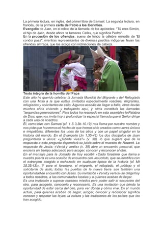 La primera lectura, en inglés, del primer libro de Samuel. La segunda lectura, en
francés, de la primera carta de Pablo a los Corintios.
Evangelio de Juan, en el relato de la llamada de los apóstoles: "Tú eres Simón,
el hijo de Juan, desde ahora te llamaras Cefas, que significa Pedro".
En la procesión de los ofrendas, suena de fondo la célebre melodía de 'El
condor pasa", mientras representantes de diveross pueblos indígenas llevan las
ofrendas al Papa, que las acoge con inclinaciones de cabeza.
Texto íntegro de la homilía del Papa
Este año he querido celebrar la Jornada Mundial del Migrante y del Refugiado
con una Misa a la que estáis invitados especialmente vosotros, migrantes,
refugiados y solicitantes de asilo. Algunos acabáis de llegar a Italia, otros lleváis
muchos años viviendo y trabajando aquí, y otros constituís las llamadas
"segundas generaciones". Para todos ha resonado en esta asamblea la Palabra
de Dios, que nos invita hoy a profundizar la especial llamada que el Señor dirige
a cada uno de nosotros.
Él, como hizo con Samuel (cf. 1 S 3,3b-10.19) nos llama por nuestro nombre y
nos pide que honremos el hecho de que hemos sido creados como seres únicos
e irrepetibles, diferentes los unos de los otros y con un papel singular en la
historia del mundo. En el Evangelio (Jn 1,35-42) los dos discípulos de Juan
preguntaron a Jesús: «¿Dónde vives?» (v. 38), lo que sugiere que de la
respuesta a esta pregunta dependerá su juicio sobre el maestro de Nazaret. La
respuesta de Jesús: «Venid y veréis» (v. 39) abre un encuentro personal, que
encierra un tiempo adecuado para acoger, conocer y reconocer al otro.
En el mensaje para la Jornada de hoy escribí: «Cada forastero que llama a
nuestra puerta es una ocasión de encuentro con Jesucristo, que se identifica con
el extranjero acogido o rechazado en cualquier época de la historia (cf. Mt
25,35.43)». Y para el forastero, el migrante, el refugiado, el prófugo y el
solicitante de asilo, todas las puertas de la nueva tierra son también una
oportunidad de encuentro con Jesús. Su invitación «Venidy veréis» se dirigehoy
a todos nosotros, a las comunidades locales y a quienes acaban de llegar.
Es una invitación a superar nuestros miedos para poder salir al encuentro del
otro, para acogerlo, conocerlo y reconocerlo. Es una invitación que brinda la
oportunidad de estar cerca del otro, para ver dónde y cómo vive. En el mundo
actual, para quienes acaban de llegar, acoger, conocer y reconocer significa
conocer y respetar las leyes, la cultura y las tradiciones de los países que los
han acogido.
 