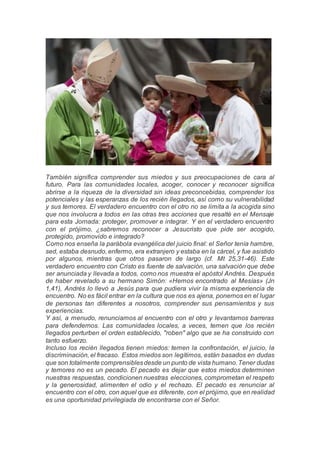 También significa comprender sus miedos y sus preocupaciones de cara al
futuro. Para las comunidades locales, acoger, conocer y reconocer significa
abrirse a la riqueza de la diversidad sin ideas preconcebidas, comprender los
potenciales y las esperanzas de los recién llegados, así como su vulnerabilidad
y sus temores. El verdadero encuentro con el otro no se limita a la acogida sino
que nos involucra a todos en las otras tres acciones que resalté en el Mensaje
para esta Jornada: proteger, promover e integrar. Y en el verdadero encuentro
con el prójimo, ¿sabremos reconocer a Jesucristo que pide ser acogido,
protegido, promovido e integrado?
Como nos enseña la parábola evangélica del juicio final: el Señor tenía hambre,
sed, estaba desnudo, enfermo, era extranjero y estaba en la cárcel, y fue asistido
por algunos, mientras que otros pasaron de largo (cf. Mt 25,31-46). Este
verdadero encuentro con Cristo es fuente de salvación, una salvación que debe
ser anunciada y llevada a todos, como nos muestra el apóstol Andrés. Después
de haber revelado a su hermano Simón: «Hemos encontrado al Mesías» (Jn
1,41), Andrés lo llevó a Jesús para que pudiera vivir la misma experiencia de
encuentro. No es fácil entrar en la cultura que nos es ajena, ponernos en el lugar
de personas tan diferentes a nosotros, comprender sus pensamientos y sus
experiencias.
Y así, a menudo, renunciamos al encuentro con el otro y levantamos barreras
para defendernos. Las comunidades locales, a veces, temen que los recién
llegados perturben el orden establecido, "roben" algo que se ha construido con
tanto esfuerzo.
Incluso los recién llegados tienen miedos: temen la confrontación, el juicio, la
discriminación, el fracaso. Estos miedos son legítimos, están basados en dudas
que son totalmente comprensiblesdesde un punto de vista humano.Tener dudas
y temores no es un pecado. El pecado es dejar que estos miedos determinen
nuestras respuestas, condicionen nuestras elecciones, comprometan el respeto
y la generosidad, alimenten el odio y el rechazo. El pecado es renunciar al
encuentro con el otro, con aquel que es diferente, con el prójimo, que en realidad
es una oportunidad privilegiada de encontrarse con el Señor.
 