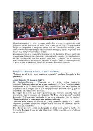 De este encuentro con Jesús presente en el pobre, en quien es rechazado, en el
refugiado, en el solicitante de asilo, nace la oración de hoy. Es una oración
recíproca: migrantes y refugiados rezan por las comunidades locales, y las
comunidades locales rezan por los que acaban de llegar y por los migrantes que
llevan más tiempo residiendo en el país.
Encomendamos a la maternal intercesión de la Santísima Virgen María las
esperanzas de todos los migrantes y refugiados del mundo, y las aspiraciones
de las comunidades que los acogen, para que, conforme con el supremo
mandamiento divino de la caridad y el amor al prójimo, todos podamos aprender
a amar al otro, al extranjero, como nos amamos a nosotros mismos.
Francisco: "Debemos eliminar las armas nucleares"
"Estamos en el límite, estoy realmente asustado", confiesa Bergoglio a los
periodistas
Jesús Bastante, 15 de enero de 2018
(J. Bastante/Agencias).- "Estamos en el límite, estoy realmente
asustado. Debemos eliminar las armas nucleares". El Papa Francisco saludó
brevemente a los 70 periodistas del vuelo papal hacia Chile, explicándoles el
significado de la imagen con la que Bergoglio quiso despedir 2017, y que se
encontraba en cada asiento del avión.
La imagen de un niño, que espera para llevar a su hermano pequeño hasta el
crematorio, tras la masacre de Nagasaki. "El fruto de la guerra", escribió
Bergoglio. El Papa quiso explicarlo en su breve encuentro con los medios:
"Tengo miedo de la guerra nuclear, estamos al límite".
"Encontré esta imagen por casualidad, y me conmovió cunado la ví. Quería
imprimirlo y dárselo, porque una imagen mueve más que mil palabras", explicó
el Papa a los periodistas.
Uno de los primeros actos de Bergoglio en Chile será visitar la tumba de
monseñor Enrique Alvear Urrutia, fallecido en 1982 y conocido como el "obispo
de los pobres".
 