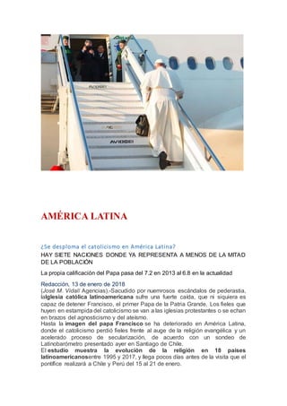 AMÉRICA LATINA
¿Se desploma el catolicismo en América Latina?
HAY SIETE NACIONES DONDE YA REPRESENTA A MENOS DE LA MITAD
DE LA POBLACIÓN
La propia calificación del Papa pasa del 7.2 en 2013 al 6.8 en la actualidad
Redacción, 13 de enero de 2018
(José M. Vidal/ Agencias).-Sacudido por nuemrosos escándalos de pederastia,
laIglesia católica latinoamericana sufre una fuerte caída, que ni siquiera es
capaz de detener Francisco, el primer Papa de la Patria Grande. Los fieles que
huyen en estampida del catolicismo se van a las iglesias protestantes o se echan
en brazos del agnosticismo y del ateísmo.
Hasta la imagen del papa Francisco se ha deteriorado en América Latina,
donde el catolicismo perdió fieles frente al auge de la religión evangélica y un
acelerado proceso de secularización, de acuerdo con un sondeo de
Latinobarómetro presentado ayer en Santiago de Chile.
El estudio muestra la evolución de la religión en 18 países
latinoamericanosentre 1995 y 2017, y llega pocos días antes de la visita que el
pontífice realizará a Chile y Perú del 15 al 21 de enero.
 