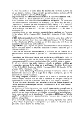 "Lo más importante es la fuerte caída del catolicismo y el fuerte aumento de
los que declaran no tener ninguna religión, que son agnósticos o ateos", afirmó
la directora de Latinobarómetro, Marta Lagos.
Según el trabajo, los latinoamericanos evalúan al papa Francisco con un 6.8,
una nota inferior al 7.2 que recibió en 2013, cuando asumió el cargo.
El 6.8 promedio de la región contiene diferencias por países. Los que le dan
una mejor evaluación al Pontífice son Paraguay (8.3), Brasil (8) y Ecuador y
Colombia (7.5), mientras que en el otro extremo están Uruguay (5.9) y Chile (5.3).
Al filtrar las respuestas según la religión que profesan los encuestados, los
católicos le dan una nota de 7.7 al Papa, los evangélicos 5.1 y los ateos o
agnósticos 5.3.
Los países donde hay más personas que se declaran católicas son Paraguay
(89%), México (80%), Ecuador (77%), Perú (74%), Colombia (73%) y Bolivia
(73%).
El 65% de los encuestados en los 18 países de América Latina dice confiar en
la Iglesia. Las naciones donde tiene más crédito son Honduras (78 %), Paraguay
(77 %) y Guatemala (76 %), mientras que en Chile solamente el 36 % de los
ciudadanos tiene confianza en la institución.
Según Marta Lagos, el punto de quiebre en el caso chileno es la condena por
abusos sexuales contra el influyente sacerdote Fernando Karadima que el
Vaticano dictó en 2011.
Antes que se destapara ese escándalo, la confianza de los chilenos en la
Iglesia católica bordeaba el 60 %, pero en 2011 descendió abruptamente al 38
%.
La cantidad de latinoamericanos que se declaran católicos ha caído de
manera paulatina durante las dos últimas décadas. Si en 1995 los católicos
representaban el 80%, este porcentaje bajó al 59% en 2017, según el sondeo.
En el otro extremo, hay siete naciones donde la religión católica ya
representa a menos de la mitad de la población: República Dominicana
(48%), Chile (45%), Guatemala (43%), Nicaragua (40%), El Salvador (39%),
Uruguay (38%) y Honduras (37%).
En países como Honduras y Guatemala, el brusco descenso de católicos está
directamente relacionado con el auge de la religión evangélica, que se ha
convertido en el credo mayoritario.
En Chile y Uruguay, en cambio, se explica por el alza de la población que no
profesa ninguna religión, que es atea o agnóstica. En Uruguay este grupo
representa el 41% de sus ciudadanos y en Chile el 38%, según la encuesta.
"A esta velocidad, de aquí a diez años la cantidad de países de América
Latina que tendrán la religión católica dominante va a ser una minoría",
señaló Marta Lagos.
La directora de Latinobarómetro cree que el desencanto general con la
religión católica en América Latina se debe al descenso de la pobreza y la
aparición de una clase media más individualista que se aleja de las instituciones.
Marta Lagos subrayó que la elección de Francisco en 2013 tuvo un "efecto
positivo" en el catolicismo y posee el carisma necesario para recuperar una
parte de la fe perdida.
En su opinión, las visitas que ha realizado a la región y el próximo viaje a Chile
y Perú reflejan la preocupación del pontífice por restituir la influencia que la
Iglesia ha perdido durante los últimos años.
 