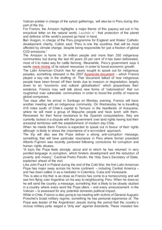 Vatican prelate in charge of the synod gatherings, will also be in Peru during this
part of the trip.
For Francis, the Amazon highlights a major theme of this papacy set out in his
encyclical letter on the natural world, Laudato si’ : that protection of the planet
and defence of the world’s poorest go hand in hand.
Illari Aragon, in charge of the Peru programme for England and Wales’ Catholic
development charity, Cafod, said: “Peru is one the countries that will be most
affected by climate change, despite being responsible for just a fraction of global
CO2 emissions.”
The Amazon is home to 34 million people and more than 350 indigenous
communities but during the last 40 years 20 per cent of it has been deforested,
most of it to make way for cattle farming. Meanwhile, Peru’s government says it
wants more mining of its natural resources in order to boost economic growth.
The Latin American Church has for years sought to speak out for indigenous
peoples, something stressed in the 2007 Aparecida document – which Francis
played a key role in the drafting of. That document talked of how indigenous
people have been forced off their lands due to invasion or degradation, largely
down to an “economic and cultural globalisation” which jeopardises their
existence. Francis may well talk about new forms of “colonisation” that run
roughshod over vulnerable communities in order to boost the profits of massive
global companies.
Two days after his arrival in Santiago on Monday evening, Francis will have
another meeting with an indigenous community. On Wednesday he is travelling
416 miles south of Chile’s capital to Temuco in the heartlands of Araucania,
where he will meet a group of Mapuche people and have lunch with them.
Renowned for their fierce resistance to the Spanish conquistadors, they are
currently locked in a dispute with the government over land rights having lost their
ancestral territories with the establishment of modern day Chile.
When he meets them Francis is expected to speak out in favour of their rights
although is likely to stress the importance of a non-violent approach.
The trip will also see the Pope deliver a strong anti-corruption message,
something that will have particular resonance in Peru where former president
Alberto Fujimori was recently pardoned following convictions for corruption and
human rights abuses.
“A topic the Pope feels strongly about and to which he has returned in very
pointed language is corruption, which hinders development and the reduction of
poverty and misery,” Cardinal Pietro Parolin, the Holy See’s Secretary of State,
explained ahead of the visit.
Like John Paul II in Poland during the end of the Cold War, the first Latin American
Pope has major sway across his home continent – including Central America –
and has been called in as a mediator in Colombia, Cuba and Venezuela.
This is also a trip that is as close as Francis has come to a homecoming and will
see him flying over Argentina on his way to neighbouring Peru. When he does so
he will send the country a message, something that is likely to be closely studied
in a country where every word the Pope utters – and every announcement in the
Vatican – is assessed for any potential domestic political impact.
While in Chile, Francis is also going to be meeting with victims of General Augusto
Pinochet’s brutal military regime, something he has personal experience of. The
Pope was leader of the Argentinian Jesuits during the period that the country’s
vicious military junta waged a “dirty war” against dissidents. These included two
 
