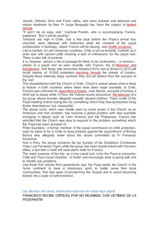 Jesuits, Orlando Yorio and Franz Jalics, who were tortured and detained and
whose treatment by then Fr Jorge Bergoglio has been the subject of heated
debate.
“It won’t be an easy visit,” Cardinal Parolin, who is accompanying Francis,
explained. “But it will be exciting.”
Tensions are high in Chile. Just a few days before the Pope’s arrival four
churches were attacked with firebombs while the resident of the papal
ambassador in Santiago, where Francis will be staying, was briefly occupied.
Like a number of Latin American countries, Chile is not as fervently Catholic as it
once was with opinion polls showing a lack of enthusiasm for the papal visit.
There is also talk of protests.
It is, however, almost a rite of passage for there to be controversy – or tension –
ahead of a papal visit as seen recently with Francis’ trip to Myanmar and
Bangladesh. And those who remember Benedict XVI’s visit to Britain in 2010 will
recall reports of 10,000 protesters marching through the streets of London.
Despite these relatively large numbers they did not detract from the success of
the visit.
This dissatisfaction with the Church in Chile Church’s sexual abuse crisis is likely
to feature in both countries where there have been major scandals. In Chile,
Francis was criticised for appointing a bishop, Juan Barros, accused of turning a
blind eye to abuse while in Peru, the Vatican recent announced the takeover of a
lay group whose founder allegedly sexually abused children. There is talk of the
Pope meeting victims during the trip, something which Holy See spokesman Greg
Burke described as “not impossible”.
The abuse crisis, which was initially seen by some power in the Church as an
American and Irish problem, has become a global problem with new scandals
emerging in places such as Latin America and the Philippines. Francis has
admitted that the Church was slow to respond to the problem, something which
the Pope has been accused of.
Peter Saunders, a former member of the papal commission on child protection,
says he plans to be in Chile to raise protests against the appointment of Bishop
Barros who allegedly knew about the abuse committed by Fr Fernando
Karadima.
And in Peru, the abuse concerns the lay founder of the Sodalitium Christianae
Vitae, Luis Fernando Figari, while the group has been closely linked with Peruvian
elites, a fact that in itself will raise alarm bells for Francis.
The major purpose of this trip, as in any papal visit, is for the Pope to encounter
Chile and Peru’s local churches: to foster and encourage what is going well and
to identify any problems.
Like those first Jesuits from generations ago, the Pope wants the Church in his
home continent to have a missionary spirit; to better serve their local
communities; find new ways of proclaiming the Gospel and to avoid becoming
locked into a cycle of self-reverence.
Los abusos del clero, dolorosas espinas en cada viaje papal
FRANCISCO RECIBE CRÍTICAS POR NO REUNIRSE CON VÍCTIMAS DE LA
PEDERASTIA
 