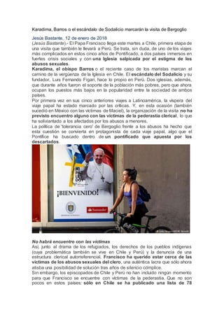 Karadima, Barros o el escándalo de Sodalicio marcarán la visita de Bergoglio
Jesús Bastante, 12 de enero de 2018
(Jesús Bastante).- El Papa Francisco llega este martes a Chile, primera etapa de
una visita que también le llevará a Perú. Se trata, sin duda, de uno de los viajes
más complicados en estos cinco años de Pontificado, a dos países inmersos en
fuertes crisis sociales y con una Iglesia salpicada por el estigma de los
abusos sexuales.
Karadima, el obispo Barros o el reciente caso de los maristas marcan el
camino de la vergüenza de la Iglesia en Chile. El escándalo del Sodalicio y su
fundador, Luis Fernando Figari, hace lo propio en Perú. Dos iglesias, además,
que durante años fueron el soporte de la población más pobres, pero que ahora
ocupan los puestos más bajos en la popularidad entre la sociedad de ambos
países.
Por primera vez en sus cinco anteriores viajes a Latinoamérica, la víspera del
viaje papal ha estado marcado por las críticas. Y, en esta ocasión (también
sucedió en México con las víctimas de Maciel), la organización de la visita no ha
previsto encuentro alguno con las víctimas de la pederastia clerical, lo que
ha soliviantado a los afectados por los abusos a menores.
La política de 'tolerancia cero' de Bergoglio frente a los abusos ha hecho que
esta cuestión se convierta en protagonista de cada viaje papal, algo que el
Pontífice ha buscado dentro de un pontificado que apuesta por los
descartados.
No habrá encuentro con las víctimas
Así, junto al drama de los refugiados, los derechos de los pueblos indígenas
(cuya problemática también se vive en Chile y Perú) y la denuncia de una
estructura clerical autorreferencial, Francisco ha querido estar cerca de las
víctimas de los abusos sexuales del clero, una auténtica lacra que sólo ahora
atisba una posibilidad de solución tras años de silencio cómplice.
Sin embargo, los episcopados de Chile y Perú no han incluido ningún momento
para que Francisco se encuentre con víctimas de la pederastia. Que no son
pocos en estos países: sólo en Chile se ha publicado una lista de 78
 