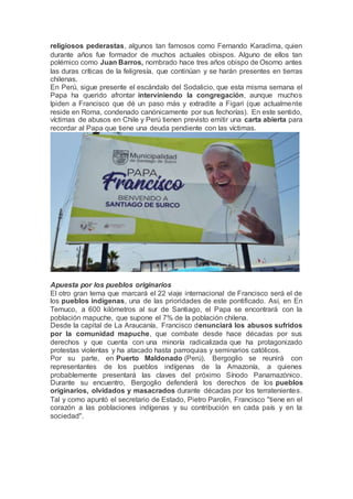 religiosos pederastas, algunos tan famosos como Fernando Karadima, quien
durante años fue formador de muchos actuales obispos. Alguno de ellos tan
polémico como Juan Barros, nombrado hace tres años obispo de Osorno antes
las duras críticas de la feligresía, que continúan y se harán presentes en tierras
chilenas.
En Perú, sigue presente el escándalo del Sodalicio, que esta misma semana el
Papa ha querido afrontar interviniendo la congregación, aunque muchos
lpiden a Francisco que dé un paso más y extradite a Figari (que actualmente
reside en Roma, condenado canónicamente por sus fechorías). En este sentido,
víctimas de abusos en Chile y Perú tienen previsto emitir una carta abierta para
recordar al Papa que tiene una deuda pendiente con las víctimas.
Apuesta por los pueblos originarios
El otro gran tema que marcará el 22 viaje internacional de Francisco será el de
los pueblos indígenas, una de las prioridades de este pontificado. Así, en En
Temuco, a 600 kilómetros al sur de Santiago, el Papa se encontrará con la
población mapuche, que supone el 7% de la población chilena.
Desde la capital de La Araucanía, Francisco denunciará los abusos sufridos
por la comunidad mapuche, que combate desde hace décadas por sus
derechos y que cuenta con una minoría radicalizada que ha protagonizado
protestas violentas y ha atacado hasta parroquias y seminarios católicos.
Por su parte, en Puerto Maldonado (Perú), Bergoglio se reunirá con
representantes de los pueblos indígenas de la Amazonía, a quienes
probablemente presentará las claves del próximo Sínodo Panamazónico.
Durante su encuentro, Bergoglio defenderá los derechos de los pueblos
originarios, olvidados y masacrados durante décadas por los terratenientes.
Tal y como apuntó el secretario de Estado, Pietro Parolin, Francisco "tiene en el
corazón a las poblaciones indígenas y su contribución en cada país y en la
sociedad".
 