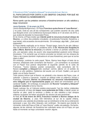 El Nuncio en Chile "complicó y bloqueó" la renuncia de Juan Barros
EL PAPA EXPLICÓ POR CARTA A LOS OBISPOS CHILENOS POR QUÉ NO
PUDO FRENAR SU NOMBRAMIENTO
Roma quería que los prelados cercanos a Karadima tomaran un año sabático y
luego renunciaran
Jesús Bastante, 12 de enero de 2018
(Jesús Bastante/Agencias).- El Papa Francisco quiso frenar el 'caso Barros'...
y no pudo. Esta es una de las conclusiones que pueden sacarse de una carta
que Bergolio envió a la Conferencia Episcopal chilena el 31 de enero de 2015, y
que acaba de desvelar la Associated Press.
En la misma, el Papa revela que intentó pedir la renuncia al actual obispo de
Osorno, y a otros dos prelados vinculados al pederasta Fernando Karadima, y
que habían sido acusados de encubrimiento. Sin embargo, algo falló. ¿Qué pasó
realmente?
El Papa intenta explicarlo en la misiva: "Surgió luego, hacia fin de año (últimos
días de diciembre de 2014), un problema serio. El Sr. Nuncio (Ivo Scapolo) le
pide a Mons. Barros la renuncia y lo exhorta a tomar un período sabático (un
año, por ejemplo) antes de asumir otra responsabilidad pastoral como Obispo
diocesano. Y le comentó que el mismo proceder se tomará con los obispos de
Talca y de Linares (también implicados en el caso Karadima), pero que no se los
dijera a ellos".
Sin embargo, continúa la carta papal, "Mons. Barros hace llegar el texto de su
renuncia añadiendo este comentario del Nuncio". ¿Un comentario no acordado
con el Papa? Eso parece desprender el siguiente párrafo de la carta de
Francisco. "Como Ustedes podrán comprender, este comentario del Sr.
Nuncio complicó y bloqueó todo eventual camino ulterior en el sentido de
ofrecer un año sabático. Hablamos del asunto con el Card. Ouellet y sé que él
habló con el Señor Nuncio".
Todo parece indicar que el Nuncio se adelantó a los deseos del Papa y que, al
'exhortar' a Barros a renunciar, impidió un diálogo entre el polémico obispo y
Francisco. Entonces, Barros no presentaría su renuncia voluntariamente,
sino obligado por el representante papal, que debió ser amonestado por el
cardenal Ouellet. Sin embargo, la actuación del Nuncio "complicó y bloqueó"
cualquier solución al tema Osorno.
Según subraya Ap, el Vaticano estaba preocupado "por los daños colaterales
que provocaría el caso del mayor cura pederasta de Chile e intentó poner en
marcha un plan: pedir la renuncia y darles un año sabático a tres obispos
chilenos acusados de haber encubierto los abusos de ese sacerdote".
Al final, el 10 de enero de 2015, Francisco nombró a Barros obispo de la
ciudad de Osorno, a unos 930 kilómetros al sur de la capital chilena,
provocando una catarata de protestas que se visibilizaron el día de su ordenación
episcopal, y que, tres años después, aún continúan. Se espera que durante la
inminente visita del Papa a Chile, el "caso Osorno" vuelta a la palestra. De hecho,
algunas de las víctimas de Karadima han solicitado verse con el Papa, sin que
hasta el momento se haya concretado reunión alguna.
 
