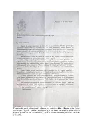 Preguntado sobre el particular, el portavoz vaticano, Greg Burke, evitar hacer
comentario alguno, aunque manifestó que los fieles de Osorno contrarios a
Barrios eran libres de manifestarse, y que la Santa Sede respetaba su derecho
a hacerlo.
 