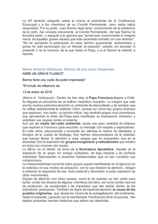La AP también preguntó sobre la misiva al presidente de la Conferencia
Episcopal y a los miembros de su Comité Permanente, pero nadie había
respondido. Por su parte, Juan Barros negó tener conocimiento de la existencia
de la carta -fue enviada únicamente al Comité Permanente, del que Barros no
formaba parte-, y aseguró a la agencia que "jamás tuve conocimiento ni imaginé
nunca de aquellos graves abusos que este sacerdote cometía con sus víctimas".
"No he aprobado ni participado en esos hechos gravemente deshonestos y
jamás he sido sancionado por un tribunal al respecto", añadió, sin desvelar si
presentó o no la renuncia de la que habla el Papa, o si el Nuncio le exhortó a
hacerlo.
Marco Antonio Velásquez, Efectos de una carta inesperada
ABRE UN GRAVE FLANCO"
Barros tiene una cuota de poder impensada"
"El circulo de influencia de
13 de enero de 2018
(Marco A. Velásquez).- Dentro de tres días el Papa Francisco llegará a Chile.
Su llegada es precedida de un bullicio mediático inusitado. La imagen que sale
por los medios pareciera describir un ambiente de descontento y de rechazo que
no refleja debidamente la realidad. Claro, porque así como hay grupos diversos
que expresan, con razón, su opinión crítica; hay también grupos muy minoritarios
que aprovechan la visita del Papa para manifestar su anarquismo intrínseco y
visibilizar sus causas contra el sistema.
Aun así, en medio del ruido ambiental, existe una gran cantidad de chilenos
que esperan a Francisco para escuchar su mensaje con respeto y expectativas.
En este clima, desconcierta y enciende las alarmas la noticia de atentados a
templos de la ciudad de Santiago. Son hechos desconectados de la realidad,
que buscan llamar la atención a unas causas que no encuentran eco en la
sociedad. Son la expresión de gruposinorgánicos y radicalizados que existen
en todos los rincones del mundo.
Lo último es el intento de toma de la Nunciatura Apostólica. Aquello es la
expresión de un grupo sin arraigo ciudadano, de bajo impacto y de porfiada
visibilidad. Representan a deudores habitacionales que no han cumplido sus
compromisos.
La irresponsabilidad social de estos grupos queda manifestada en el ejercicio de
la violencia en sus modos de actuación, con lo que distraen la atención, obligan
a extremar la seguridad de una visita pastoral y desvirtúan la justa expresión de
otros movimientos.
Dignas de atención son otras causas, como la de quienes se han unido para
luchar contra los abusos de algunos miembros del clero, así como contra esa red
de protección, de complicidad y de impunidad que han tenido dentro de las
estructuras jerárquicas. También es digna de especial atención la causa de los
pueblos originarios, que desde los inicios de la evangelización del continente,
hasta el presente, pasando por la mal llamada Pacificaciónde la Araucanía, han
dejado profundas heridas históricas que deben ser atendidas.
 