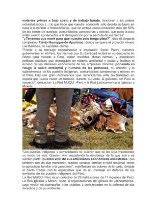 materias primas a bajo costo y de trabajo barato, funcional a los países
industrializados (...) lo que hace que nuestra economía sólo decida su futuro en
base a la minería e hidrocarburos, que en ambos casos presionan más del 50%
de las tierras de nuestras comunidades campesinas y nativas, que poco a poco
están siendo condenadas a la desaparición por la pérdida de sus tierras".
"¿Tenemos que morir para que nuestro país tenga plata?", dice el dirigente
campesino Flavio Huarqque de Apurímac, donde se opera el proyecto minero
Las Bambas, de capitales chinos.
"Frente a su mensaje esperanzador e inspirador, Santo Padre, nuestros
gobernantes en el Perú, los mismos que Su Santidad recibió en su despacho en
Roma para invitarlo a Perú, toman medidas, dictan normas, y establecen
políticas públicas que desregulan en materia ambiental y social y facilitan el
acceso de los intereses económicos de las empresas mineras, poniendo en
riesgo la salud ambiental y humana de las personas, su entorno y la
supervivencia de los pueblos indígenas, comunidades campesinas y nativas en
el Perú. Hay una gran incoherencia que denunciamos ante Su Santidad, en
espera que pueda hacer un llamado, durante su visita, al gobierno del Perú al
respecto", denuncian La Red MUQUI -Perú y la Red Latinoamericana Iglesias y
Minería.
"Los pueblos indígenas y comunidades no quieren que se les siga imponiendo
un modo de vida. Quieren vivir respetando la naturaleza de la que son y se
sienten parte, quieren vivir de sus actividades económicas ancestrales, que
también son las que mantienen nuestra canasta familiar a nivel nacional, como
la agricultura familiar y la ganadería", manifiestan los autores de la carta, dirigida
al Santo Padre, con la expectativa que de un mensaje en defensa de los
territorios de los pueblos indígenas del Perú.
La Red MUQUI Perú es un colectivo de 29 instituciones de 11 regiones del Perú.
La Red Iglesias y Minerí, reúne a organizaciones de iglesias de Latinoamérica,
cuya misión es acompañar a los pueblos y comunidades en la defensa de sus
derechos y de su ambiente.
 