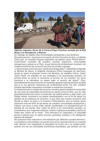 Algunos aspectos claves de la Carta al Papa Francisco enviada por la Red
Muqui y la Red Iglesias y Minería:
Un mensaje de respeto a las Comunidades Campesinas y sus territorios
El pueblo peruano, reconoce en la oración de San Francisco de Asís, a la Madre
Tierra que, en nuestras lenguas originarias, se traduce como "Pacha Mama".
Cosmovisión ancestral de nuestros pueblos originarios, comunidades
campesinas y nativas en el Perú, la que hemos ido olvidando por la presión del
modelo económico de consumo que hoy nos invade y sojuzga.
"¿Tenemosque morir para que nuestro país tenga plata?", interpelaba indignado
al Ministro de Salud, el dirigente campesino Flavio Huarqque de Apurímac,
donde se opera el proyecto minero Las Bambas, de capitales chinos. Usted,
Santo Padre, ha reiterado en sus mensajes a los movimientos sociales, "la
primera tarea es poner la economía al servicio de los Pueblos: los seres
humanos y la naturaleza no deben estar al servicio del dinero". Pero,
lamentablementeesa economía, en la práctica genera mayores brechas sociales
que a su vez generan situaciones de conflictividad social. Por ello, nuestros
pueblos demandan respuestas concretas a problemas concretos.
La imposición de un modelo de consumo mundial, genera también la imposición
de una serie de actividades económicas en países como el Perú, que es visto
geopolíticamente sólo como un productor de materia primas a bajo costo y de
trabajo barato, funcional a los países industrializados, con el fin de saciar los
apetitos de los patrones de consumo, lo que hace que nuestra economía sólo
decida su futuro en base a la minería e hidrocarburos, que en ambos casos
presionan más del 50% de las tierras de nuestras comunidades campesinas y
nativas, que poco a poco están siendo condenadas a la desaparición por la
pérdida de sus tierras. Eso, usted ha dicho a los movimientos sociales, es
colonialismo, que "engendra violencia, miseria, migraciones forzadas y todos los
males que vienen de la mano". "Eso hermanos es inequidad y la inequidad
genera violencia que no habrá recursos policiales, militares o de inteligencia
capaces de detener".
No queremos más violencia ni criminalización por defender nuestros derechos.
Los pueblos y comunidades, no quieren que se les siga imponiendo un modo de
vida. Quieren vivir respetando la naturaleza de la que son y se sienten parte,
quieren vivir de sus actividades económicas ancestrales, que también son las
 