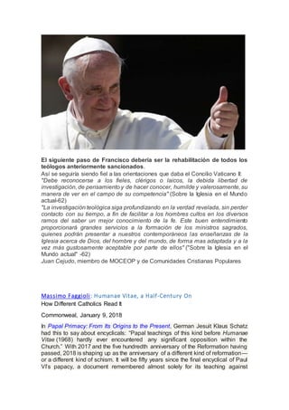 El siguiente paso de Francisco debería ser la rehabilitación de todos los
teólogos anteriormente sancionados.
Así se seguiría siendo fiel a las orientaciones que daba el Concilio Vaticano II:
"Debe reconocerse a los fieles, clérigos o laicos, la debida libertad de
investigación, de pensamiento y de hacer conocer, humilde y valerosamente, su
manera de ver en el campo de su competencia" (Sobre la Iglesia en el Mundo
actual-62)
"La investigación teológica siga profundizando en la verdad revelada, sin perder
contacto con su tiempo, a fin de facilitar a los hombres cultos en los diversos
ramos del saber un mejor conocimiento de la fe. Este buen entendimiento
proporcionará grandes servicios a la formación de los ministros sagrados,
quienes podrán presentar a nuestros contemporáneos las enseñanzas de la
Iglesia acerca de Dios, del hombre y del mundo, de forma mas adaptada y a la
vez más gustosamente aceptable por parte de ellos" ("Sobre la Iglesia en el
Mundo actual" -62)
Juan Cejudo, miembro de MOCEOP y de Comunidades Cristianas Populares
Massimo Faggioli: Humanae Vitae, a Half-Century On
How Different Catholics Read It
Commonweal, January 9, 2018
In Papal Primacy: From Its Origins to the Present, German Jesuit Klaus Schatz
had this to say about encyclicals: “Papal teachings of this kind before Humanae
Vitae (1968) hardly ever encountered any significant opposition within the
Church.” With 2017 and the five hundredth anniversary of the Reformation having
passed, 2018 is shaping up as the anniversary of a different kind of reformation—
or a different kind of schism. It will be fifty years since the final encyclical of Paul
VI’s papacy, a document remembered almost solely for its teaching against
 