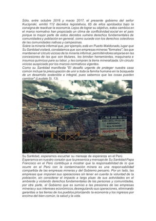 Sólo, entre octubre 2016 y marzo 2017, el presente gobierno del señor
Kuczynski, emitió 112 decretos legislativos, 65 de ellos aprobados bajo la
consigna de reactivar la economía. Lejos de lograr su objetivo, estos cambios en
el marco normativo han propiciado un clima de conflictividad social en el país
porque la mayor parte de estos decretos vulnera derechos fundamentales de
comunidades y población en general, como sucede con los derechos colectivos
de las comunidades nativas y campesinas.
Sobre la minería informal que, por ejemplo,está en Puerto Maldonado,lugar que
Su Santidad visitará, constatamos que son empresas mineras"formales", las que
mantienenel círculo vicioso de la minería informal, permitiéndolesalojarseen las
concesiones de las que son titulares, les brindan herramientas, maquinaria e
insumos químicos para su labor, y les compran la tierra mineralizada. Un círculo
vicioso auspiciado por los marcos normativos vigentes.
Como su Santidad manifiesta "El desafío urgente de proteger nuestra casa
común incluye la preocupación de unir a toda la familia humana en la búsqueda
de un desarrollo sostenible e integral, pues sabemos que las cosas pueden
cambiar" (Laudato Si, 13).
Su Santidad, esperamos escuchar su mensaje de esperanza en el Perú
Esperamos en nuestro corazón que la presencia y mensajede Su Santidad Papa
Francisco en el Perú contribuya a mostrar que la responsabilidad de lo que
ocurre en el Perú con la contaminación minera es una responsabilidad
compartida de las empresas mineras y del Gobierno peruano. Por un lado, las
empresas que imponen sus operaciones sin tener en cuenta la voluntad de la
población, sin considerar el impacto a largo plazo de sus actividades en el
ambiente y violando derechos fundamentales de las personas y comunidades,
por otra parte, el Gobierno que es sumiso a las presiones de las empresas
mineras y sus intereses económicos,desregulando sus operaciones, eliminando
garantías a las tierras de los pueblos priorizando la economía y los ingresos por
encima del bien común, la salud y la vida.
 