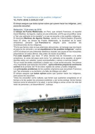 Martínez: "Un espaldarazo a los pueblos indígenas"
"EL PAPA VIENE A DARLES VOZ"
El obispo asegura que todos opinan sobre qué quieren hacer los indígenas, pero
pocos les escuchan
Redacción, 13 de enero de 2018
El obispo de Puerto Maldonado, en Perú, que visitará Francisco, el español
David Martínez de Aguirre, explica en una entrevista a EFE que el pontífice viene
a "dar una palmada en la espalda" y a que se escuche a los pueblos indígenas.
El dominico Martínez de Aguirre Guinea, nacido en Vitoria-Gasteiz (España)
hace 47 años, es obispo de Pueblo Maldonado, la localidad de la selva
amazónica peruana que Francisco ha elegido para escuchar las
reivindicaciones de los indígenas.
"Por lo que hemos visto en sus anteriores alocuciones, el mensaje que nos traerá
el papa es de cercanía y es un espaldarazo a los pueblos indígenas", explica
a EFE el obispo en una entrevista telefónica durante una pausa en los incesantes
preparativos en estos últimos días antes de recibir al pontífice.
Para este español, que hace 17 años decidió irse de misionero a la selva
amazónica, la visita del papa será como "un palmada en la espalda, el querer
decirles estoy con ustedes, quiero acompañarles y vamos a caminar juntos".
"Es un modo de darles visibilidad, a darles voz, a que se les escuche, me parece
muy importante que todos les escuchen", opina mientras prepara la ceremonia
central de la jornada del 19 de enero repleta de cantos y bailes indígenas.
Los principales problemas de los pueblos originarios que escuchará Francisco
son "las amenazas a su territorio y la falta de diálogo con ellos".
El obispo asegura que todos opinan sobre qué quieren hacer los indígenas,
pero pocos les escuchan.
"Unos los encasillan como culturas que tienen que quedarse congeladas en el
tiempo y no les gustan los procesos evolutivos y así se les excluye de los bienes
básicos como la educación o la salud, o se les obliga a unirse al tren de vida del
resto de personas y al desarrollismo", subraya.
 