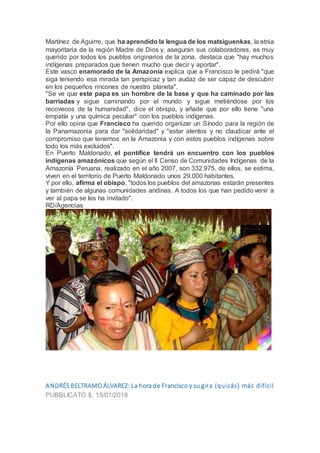 Martínez de Aguirre, que ha aprendido la lengua de los matsiguenkas, la etnia
mayoritaria de la región Madre de Dios y, aseguran sus colaboradores, es muy
querido por todos los pueblos originarios de la zona, destaca que "hay muchos
indígenas preparados que tienen mucho que decir y aportar".
Este vasco enamorado de la Amazonia explica que a Francisco le pedirá "que
siga teniendo esa mirada tan perspicaz y tan audaz de ser capaz de descubrir
en los pequeños rincones de nuestro planeta".
"Se ve que este papa es un hombre de la base y que ha caminado por las
barriadas y sigue caminando por el mundo y sigue metiéndose por los
recovecos de la humanidad", dice el obispo, y añade que por ello tiene "una
empatía y una química peculiar" con los pueblos indígenas.
Por ello opina que Francisco ha querido organizar un Sínodo para la región de
la Panamazonia para dar "solidaridad" y "estar atentos y no claudicar ante el
compromiso que tenemos en la Amazonia y con estos pueblos indígenas sobre
todo los más excluidos".
En Puerto Maldonado, el pontífice tendrá un encuentro con los pueblos
indígenas amazónicos que según el II Censo de Comunidades Indígenas de la
Amazonía Peruana, realizado en el año 2007, son 332.975, de ellos, se estima,
viven en el territorio de Puerto Maldonado unos 29.000 habitantes.
Y por ello, afirma el obispo, "todos los pueblos del amazonas estarán presentes
y también de algunas comunidades andinas. A todos los que han pedido venir a
ver al papa se les ha invitado".
RD/Agencias
ANDRÉS BELTRAMO ÁLVAREZ: La hora de Francisco y su gira (quizás) más difícil
PUBBLICATO IL 15/01/2018
 