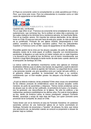 El Papa es consciente sobre la complejidad de su visita apostólica por Chile y
Perú, que inicia este lunes. Pero los antecedentes lo muestran como un líder
capaz de agigantarse en las dificultades
38 0
VATICAN INSIDER, PUBBLICATO IL 15/01/2018
CIUDAD DEL VATICANO
“Es un viaje difícil, lo se”. Francisco es consciente de la complejidad de su periplo
sudamericano, que comienza hoy. Se lo confesó en estos días a personas con
las cuales dialogó en la intimidad de su residencia vaticana, la CasaSanta Marta.
Pero él se muestra sereno. Sin importar las noticias alarmantes de las últimas
horas en Chile. El paso por ese país hace de esta gira, quizás, la más complicada
de su pontificado. Producto de una Iglesia dividida, desprestigiada a nivel
público, sometida a un flamígero escrutinio público. Pero los antecedentes
muestran a Francisco como un líder capaz de agigantarse en las dificultades.
Discutible gestión de la crisis por los abusos sexuales de parte de clérigos, los
elevados costos de la visita papal, el conflicto mapuche con reivindicaciones
pendientes, la llegada a un país vecino sin haber visitado aún su natal Argentina
y la discusión por la salida al mar de Bolivia, son el marco incandescente que
recibirá a Jorge Mario Bergoglio la tarde-noche de este lunes cuando aterrice en
el aeropuerto de Santiago de Chile.
La noticia sobre los atentados incendiarios contra seis iglesias en diversas
localidades chilenas puso en alerta a las fuerzas de seguridad y captó la atención
de la prensa. Pero no afectó la agenda del Vaticano. La seguridad de las cosas
y las personas durante una gira apostólica corre por cuenta del país anfitrión, y
el gobierno chileno garantizó la incolumidad del Papa y su comitiva,
considerando que –si bien resultan graves- los ataques a los templos resultan
aislados.
¿A qué se debe la virulencia de las protestas? Entre otras cosas a la sensibilidad
de los chilenos producto de emblemáticos casos de abusos sexuales contra
menores de parte de sacerdotes y religiosos. “Hemos tenido problemas serios
de abusos que no sólo se han publicado, el periodismo te busca y te revuelca,
eso ha generado una desconfianza en la Iglesia. No sólo los políticos y las
instituciones perdieron credibilidad en los últimos años. Por esto la misma Iglesia
es hoy, dentro de América Latina, la menos prestigiada”, aseguró Fernando
Montes, sacerdote y amigo de vieja data del Papa, con quien coincidió como
provincial de la Compañía de Jesús en Chile.
Todos tienen aún en la memoria el caso de Fernando Karadima. Un poderoso
sacerdote, párroco de una tradicional iglesia de un barrio acomodado en
Santiago, formador de vocaciones y “hacedor” de obispos. Su obra, que incluía
una asociación pía, se derrumbó cuando se conoció su propensión a abusar de
jóvenes bajo su cuidado.
 