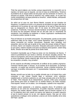 “Esto fue para la Iglesia una bomba, porque seguramente no respondió con la
rapidez y la fuerza que se requería, por eso el caso es emblemático. Tenemos
el problema de un obispo salido de ese grupo que fue nombrado en Osorno y la
diócesis se resistió. Este tema lo tenemos muy metido dentro, en el país hay
mucha sensibilidad y se sigue pidiendo su renuncia”, añadió Montes, anticipando
las perspectivas del viaje.
Se refirió así al caso de Juan Barros Madrid, acusado de ser cómplice de
Karadima. La polémica en torno a su persona se recrudeció en estos días tras la
publicación en la prensa de una carta reservada en la cual el Papa reconocía
que su designación en Osorno (del 10 de enero de 2015) podía causar
problemas. Finalmente, Francisco decidió mantener el nombramiento y un grupo
de laicos de esa pequeña diócesis del sur del país creó un movimiento de
resistencia. Sus protestas se mantienen e incluso organizaron manifestaciones
en diversos puntos durante la visita.
Pero el Vaticano no se mostró preocupado. “Es interesante cuando se dan estas
polémicas antes de los viajes, como cuando Benedicto XVI visitó Inglaterra y
estuvo precedido por muchas discusiones. Después hubo protestas muy
pequeñas, pero se notó que la gente en los actos fue porque amaba al Papa o,
al menos, fueron con respeto a escuchar. Después cada quien es libre de hacer
lo que quiera, máximo respeto a eso pero no estamos preocupados”, aclaró Greg
Burke, director de la sala de prensa de la Santa Sede.
Consideró improbable que el Papa se reúna con los disidentes de Osorno. Y
sobre la posibilidad de que reciba a víctimas de abusos sexuales precisó: “No
está en el programa, pero eso no quiere decir que sea imposible. Es claramente
un tema importante cuando estemos allá, dicho eso los encuentros mejores son
los encuentros privados, muy privados”.
El otro aspecto de dificultad corresponde al conflicto de los pueblos originarios.
Francisco decidió viajar a Temuco, en el corazón de la Araucanía. Es territorio
mapuche, un pueblo que reivindica autonomía, tierras y libertad productiva. En
ese lugar, el pontífice almorzará con 11 representantes indígenas, ocho de ellos
mapuches.
Montes recordó que se trata de un pueblo nómade que ni el imperio Inca pudo
conquistar y que incluso España llegó a reconocer como soberano,
estableciendo un territorio autónomo en una franja ubicada entre el río Bio Bio y
el Tolten. Pero después de la independencia, precisó, Chile quiso conquistar
esas tierras para crear un Estado con un sentido liberal y de matriz europea.
Para lograrlo “arrasó con la cultura, con el lenguaje y aplastó a los mapuches”.
“Generó unidad aplastando y lo estamos pagando ahora. El problema que
tenemos es ver cómo los incorporamos. El pueblo mapuche siempre ha sido
disperso, hoy existen algunos núcleos violentos pero la enorme mayoría no lo
es. Es peligroso decir que cuando se quema una iglesia es el pueblo mapuche
el que la quemó porque no es así, son algunos grupos. Hay que ver cómo
aprendemos a dialogar, cómo sentarnos y ese es uno de los desafíos de la visita
del Papa”, apuntó.
 