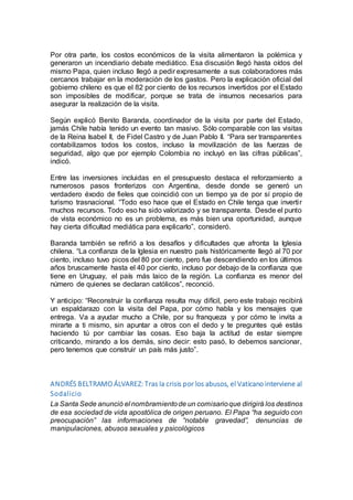 Por otra parte, los costos económicos de la visita alimentaron la polémica y
generaron un incendiario debate mediático. Esa discusión llegó hasta oídos del
mismo Papa, quien incluso llegó a pedir expresamente a sus colaboradores más
cercanos trabajar en la moderación de los gastos. Pero la explicación oficial del
gobierno chileno es que el 82 por ciento de los recursos invertidos por el Estado
son imposibles de modificar, porque se trata de insumos necesarios para
asegurar la realización de la visita.
Según explicó Benito Baranda, coordinador de la visita por parte del Estado,
jamás Chile había tenido un evento tan masivo. Sólo comparable con las visitas
de la Reina Isabel II, de Fidel Castro y de Juan Pablo II. “Para ser transparentes
contabilizamos todos los costos, incluso la movilización de las fuerzas de
seguridad, algo que por ejemplo Colombia no incluyó en las cifras públicas”,
indicó.
Entre las inversiones incluidas en el presupuesto destaca el reforzamiento a
numerosos pasos fronterizos con Argentina, desde donde se generó un
verdadero éxodo de fieles que coincidió con un tiempo ya de por sí propio de
turismo trasnacional. “Todo eso hace que el Estado en Chile tenga que invertir
muchos recursos. Todo eso ha sido valorizado y se transparenta. Desde el punto
de vista económico no es un problema, es más bien una oportunidad, aunque
hay cierta dificultad mediática para explicarlo”, consideró.
Baranda también se refirió a los desafíos y dificultades que afronta la Iglesia
chilena. “La confianza de la Iglesia en nuestro país históricamente llegó al 70 por
ciento, incluso tuvo picos del 80 por ciento, pero fue descendiendo en los últimos
años bruscamente hasta el 40 por ciento, incluso por debajo de la confianza que
tiene en Uruguay, el país más laico de la región. La confianza es menor del
número de quienes se declaran católicos”, reconció.
Y anticipo: “Reconstruir la confianza resulta muy difícil, pero este trabajo recibirá
un espaldarazo con la visita del Papa, por cómo habla y los mensajes que
entrega. Va a ayudar mucho a Chile, por su franqueza y por cómo te invita a
mirarte a ti mismo, sin apuntar a otros con el dedo y te preguntes qué estás
haciendo tú por cambiar las cosas. Eso baja la actitud de estar siempre
criticando, mirando a los demás, sino decir: esto pasó, lo debemos sancionar,
pero tenemos que construir un país más justo”.
ANDRÉS BELTRAMO ÁLVAREZ: Tras la crisis por los abusos, el Vaticano interviene al
Sodalicio
La Santa Sede anunció el nombramientode un comisarioque dirigirá los destinos
de esa sociedad de vida apostólica de origen peruano. El Papa “ha seguido con
preocupación” las informaciones de “notable gravedad”, denuncias de
manipulaciones, abusos sexuales y psicológicos
 