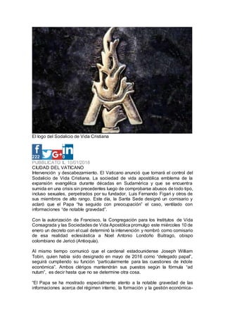 El logo del Sodalicio de Vida Cristiana
222 0
PUBBLICATO IL 10/01/2018
CIUDAD DEL VATICANO
Intervención y descabezamiento. El Vaticano anunció que tomará el control del
Sodalicio de Vida Cristiana. La sociedad de vida apostólica emblema de la
expansión evangélica durante décadas en Sudamérica y que se encuentra
sumida en una crisis sin precedentes luego de comprobarse abusos de todo tipo,
incluso sexuales, perpetrados por su fundador, Luis Fernando Figari y otros de
sus miembros de alto rango. Este día, la Santa Sede designó un comisario y
aclaró que el Papa “ha seguido con preocupación” el caso, ventilado con
informaciones “de notable gravedad”.
Con la autorización de Francisco, la Congregación para los Institutos de Vida
Consagrada y las Sociedades de Vida Apostólica promulgo este miércoles 10 de
enero un decreto con el cual determinó la intervención y nombró como comisario
de esa realidad eclesiástica a Noel Antonio Londoño Buitrago, obispo
colombiano de Jericó (Antioquía).
Al mismo tiempo comunicó que el cardenal estadounidense Joseph William
Tobin, quien había sido designado en mayo de 2016 como “delegado papal”,
seguirá cumpliendo su función “particularmente para las cuestiones de índole
económica”. Ambos clérigos mantendrán sus puestos según la fórmula “ad
nutum”, es decir hasta que no se determine otra cosa.
“El Papa se ha mostrado especialmente atento a la notable gravedad de las
informaciones acerca del régimen interno, la formación y la gestión económica-
 