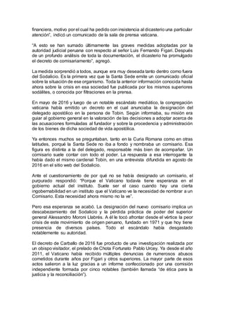 financiera, motivo por el cual ha pedido con insistencia al dicasterio una particular
atención”, indicó un comunicado de la sala de prensa vaticana.
“A esto se han sumado últimamente las graves medidas adoptadas por la
autoridad judicial peruana con respecto al señor Luis Fernando Figari. Después
de un profundo análisis de toda la documentación, el dicasterio ha promulgado
el decreto de comisariamento”, agregó.
La medida sorprendió a todos, aunque era muy deseada tanto dentro como fuera
del Sodalicio. Es la primera vez que la Santa Sede emite un comunicado oficial
sobre la situación de ese organismo. Toda la anterior información conocida hasta
ahora sobre la crisis en esa sociedad fue publicada por los mismos superiores
sodálites, o conocida por filtraciones en la prensa.
En mayo de 2016 y luego de un notable escándalo mediático, la congregación
vaticana había emitido un decreto en el cual anunciaba la designación del
delegado apostólico en la persona de Tobin. Según informaba, su misión era
guiar al gobierno general en la valoración de las decisiones a adoptar acerca de
las acusaciones formuladas al fundador y sobre la procedencia y administración
de los bienes de dicha sociedad de vida apostólica.
Ya entonces muchos se preguntaban, tanto en la Curia Romana como en otras
latitudes, porqué la Santa Sede no iba a fondo y nombraba un comisario. Esa
figura es distinta a la del delegado, responsable más bien de acompañar. Un
comisario suele contar con todo el poder. La respuesta a esa interrogante la
había dado el mismo cardenal Tobin, en una entrevista difundida en agosto de
2016 en el sitio web del Sodalicio.
Ante el cuestionamiento de por qué no se había designado un comisario, el
purpurado respondió: “Porque el Vaticano todavía tiene esperanza en el
gobierno actual del instituto. Suele ser el caso cuando hay una cierta
ingobernabilidad en un instituto que el Vaticano ve la necesidad de nombrar a un
Comisario. Esta necesidad ahora mismo no la ve”.
Pero esa esperanza se acabó. La designación del nuevo comisario implica un
descabezamiento del Sodalicio y la pérdida práctica de poder del superior
general Alessandro Moroni Llabrés. A él le tocó afrontar desde el vértice la peor
crisis de este movimiento de origen peruano, fundado en 1971 y que hoy tiene
presencia de diversos países. Todo el escándalo había desgastado
notablemente su autoridad.
El decreto de Carballo de 2016 fue producto de una investigación realizada por
un obispo visitador, el prelado de Chota Fortunato Pablo Urcey. Ya desde el año
2011, el Vaticano había recibido múltiples denuncias de numerosos abusos
cometidos durante años por Figari y otros superiores. La mayor parte de esos
actos salieron a la luz gracias a un informe confeccionado por una comisión
independiente formada por cinco notables (también llamada “de ética para la
justicia y la reconciliación”).
 