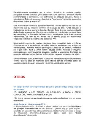 Paradójicamente constituida por el mismo Sodalicio, la comisión condujo
pesquisas durante semanas y tras entrevistar a 245 personas, emitió un informe
pormenorizado y demoledor, con testimonios de ataques sexuales, físicos y
psicológicos. Entre otras cosas, describió a Figari como “narcisista, paranoico,
degradante, vulgar y vengativo”.
Una realidad que contrasta sorprendentemente con la historia de éxito de un
movimiento que su iniciador convirtió en un grupo de élite. Fundó escuelas e
instituciones. Junto a su mano derecha, Germán Doig, llevó su creatura más allá
de las fronteras peruanas. Reconocido por obispos y cardenales, el ápice de su
notoriedad llegó el 3 de junio de 2006 cuando, en vísperas de la Solemnidad de
Pentecostés, fue uno de los líderes de un selecto grupo de movimientos
eclesiales en tomar la palabra ante Benedicto XVI.
Mientras todo eso ocurría, muchos miembros de su comunidad vivían un infierno.
Eran sometidos a tocamientos sexuales, horarios esclavizadores, exigencias
extravagantes, violencia verbal y psicológica. La lista de las ofensas, cometidas
por Figari entre 1975 y 2009 incluye abusos contra menores y mayores,
manipulaciones con intenciones sexuales, insultos y vejaciones. En todos los
casos las víctimas fueron jóvenes en formación, menores y mayores de edad.
En diciembre de 2017, el Ministerio Público del Perú solicitó la prisión preventiva
contra Figario y otros ex miembros del Sodalicio por los presuntos delitos de
asociación para delinquir, secuestro y lesiones psicológicas graves.
OTROS
Un obispo alemán abre la posibilidad de que la Iglesia bendiga a las parejas del
mismo sexo
“EL SILENCIO Y LOS TABÚES NO CONDUCEN A NADA Y CREAN
CONFUSIÓN”, AFIRMA MONSEÑOR BODE
“Se podría pensar en una bendición que no debe confundirse con un enlace
matrimonial”
Jesús Bastante, 10 de enero de 2018
(J. Bastante/Agencias).- ¿Aceptará la Iglesia católica que sus curas bendigan a
las parejas homosexuales en sus templos? "¿Quién soy yo para juzgar?",
apuntaba en una entrevista el Papa Francisco. De la misma opinión es el obispo
de Osnabrück (Alemania), Franz-Josef Bode, quien pide "debatir
detenidamente" al respecto.
 