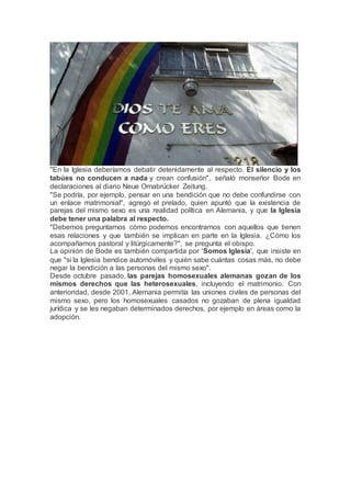 "En la Iglesia deberíamos debatir detenidamente al respecto. El silencio y los
tabúes no conducen a nada y crean confusión", señaló monseñor Bode en
declaraciones al diario Neue Ornabrücker Zeitung.
"Se podría, por ejemplo, pensar en una bendición que no debe confundirse con
un enlace matrimonial", agregó el prelado, quien apuntó que la existencia de
parejas del mismo sexo es una realidad política en Alemania, y que la Iglesia
debe tener una palabra al respecto.
"Debemos preguntarnos cómo podemos encontrarnos con aquellos que tienen
esas relaciones y que también se implican en parte en la Iglesia. ¿Cómo los
acompañamos pastoral y litúrgicamente?", se pregunta el obispo.
La opinión de Bode es también compartida por 'Somos Iglesia', que insiste en
que "si la Iglesia bendice automóviles y quién sabe cuántas cosas más, no debe
negar la bendición a las personas del mismo sexo".
Desde octubre pasado, las parejas homosexuales alemanas gozan de los
mismos derechos que las heterosexuales, incluyendo el matrimonio. Con
anterioridad, desde 2001, Alemania permitía las uniones civiles de personas del
mismo sexo, pero los homosexuales casados no gozaban de plena igualdad
jurídica y se les negaban determinados derechos, por ejemplo en áreas como la
adopción.
 