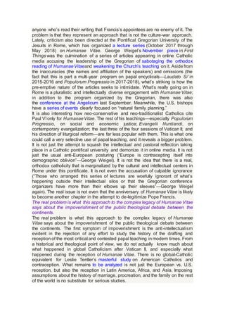 anyone who’s read their writing that Francis’s appointees are no enemy of it. The
problem is that they represent an approach that is not the culture-war approach.
Lately, criticism also been directed at the Pontifical Gregorian University of the
Jesuits in Rome, which has organized a lecture series (October 2017 through
May 2018) on Humanae Vitae. George Weigel’s November piece in First
Things was the culmination of a series of articles appearing in online Catholic
media accusing the leadership of the Gregorian of sabotaging the orthodox
reading of HumanaeVitaeand weakening the Church’s teaching on it. Aside from
the inaccuracies (the names and affiliation of the speakers) and omissions (the
fact that this is part a multi-year program on papal encyclicals—Laudato Si’ in
2015-2016 and Populorum Progressio in 2017-2018), what’s striking is how the
pre-emptive nature of the articles seeks to intimidate. What’s really going on in
Rome is a pluralistic and intellectually diverse engagement with Humanae Vitae;
in addition to the program organized by the Gregorian, there was also
the conference at the Angelicum last September. Meanwhile, the U.S. bishops
have a series of events clearly focused on “natural family planning.”
It is also interesting how neo-conservative and neo-traditionalist Catholics cite
Paul VI only for HumanaeVitae. The rest of his teachings—especially Populorum
Progressio, on social and economic justice; Evangelii Nuntiandi, on
contemporary evangelization; the last three of the four sessions of Vatican II; and
his direction of liturgical reform—are far less popular with them. This is what one
could call a very selective use of papal teaching, and it reveals a bigger problem.
It is not just the attempt to squash the intellectual and pastoral reflection taking
place in a Catholic pontifical university and demonize it in online media. It is not
just the usual anti-European posturing (“Europe is contracepting itself into
demographic oblivion”—George Weigel). It is not the idea that there is a real,
orthodox catholicity that is marginalized by the cultural and intellectual centers in
Rome under this pontificate. It is not even the accusation of culpable ignorance
(“Those who arranged this series of lectures are woefully ignorant of what’s
happening outside their intellectual silos or that the Gregorian conference
organizers have more than their elbows up their sleeves”—George Weigel
again). The real issue is not even that the anniversary of Humanae Vitae is likely
to become another chapter in the attempt to de-legitimize Pope Francis.
The real problem is what this approach to the complex legacy of Humanae Vitae
says about the impoverishment of the public theological debate between the
continents.
The real problem is what this approach to the complex legacy of Humanae
Vitae says about the impoverishment of the public theological debate between
the continents. The first symptom of impoverishment is the anti-intellectualism
evident in the rejection of any effort to study the history of the drafting and
reception of the most critical and contested papal teaching in modern times. From
a historical and theological point of view, we do not actually know much about
what happened in global Catholicism after Vatican II, and especially what
happened during the reception of Humanae Vitae. There is no global-Catholic
equivalent for Leslie Tentler’s masterful study on American Catholics and
contraception. What remains to be analyzed is not just the European vs. U.S.
reception, but also the reception in Latin America, Africa, and Asia. Imposing
assumptions about the history of marriage, procreation, and the family on the rest
of the world is no substitute for serious studies.
 