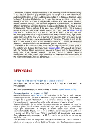 The second symptom of impoverishment is the tendency to reduce understanding
of a particularly sensitive papal teaching and its reception to a particular cultural
and geographic point of view, and then universalize it. In this case it is once again
“orthodox” American Catholicism vs. Europe, thus turning a critical chapter in the
history of the Catholic tradition into yet another episode of “competitive natalism”
(Leslie Tentler’s coinage), not between neighbors or parishioners, but between
different continental Catholic churches. European Catholics did not have to wait
for Humanae Vitae or Vatican II to have fewer children: more than a decade
before Humanae Vitae, in the period between 1950 and 1955, the fertility rate in
Italy was 2.3, while in the U.S. it was 3.3. As a European, I know very well that
the demographic crisis of Europe is real; of the thirty students in my high-school
class, I am one of the few who is married and has more than one child. But do
we really want to use a new assessment of Humanae Vitae as a test for the
reproductive vitality of Catholicism, in another attempt to present the American
“orthodox” interpretation as the standard for global Catholicism?
Then there is the issue under the issue: the theological-political tweak given to
this debate with Richard John Neuhaus’s interpretation of Vatican II as merging
with the “western liberal consensus.” Accusing Francis and his theologians of
being part of the “western liberal consensus” makes no sense. What is
unforgivable, for some, is that Pope Francis is not part of the neo-conservative or
the neo-traditionalist American consensus.
REFORMAS
"El Papa ha cambiado la imagen de la Iglesia católica"
VATICANISTAS ENJUICIAN LOS CINCO AÑOS DE PONTIFICADO DE
FRANCISCO
Rendidos ante la evidencia: "Francisco es el primero de una nueva época"
Fernando Fuentes, 14 de enero de 2018
(Fernando Fuentes en La Tercera).- Consultados por La Tercera coinciden en
señalar que en sus casi cinco años como Papa, Francisco "ha cambiado la
imagen de la Iglesia Católica". Pese a enfrentar críticas de algunos sectores,
los expertos creen que con Bergoglio se ha iniciado una "nueva época".
"Luego del estallido del escándalo de abusos sexuales de menores por parte del
clero, la Iglesia Católica se encontraba de capa caída y el Vaticano, marcado a
fuego por escándalos e intrigas al mejor estilo Dan Brown". Así
resume Elisabetta Piqué, corresponsal en Roma del diario argentino La Nación
y autora del libro Francisco, Vida y revolución, el panorama que Jorge
Bergoglio encontró en marzo de 2013, cuando se convirtió en sucesor de
Benedicto XVI.
Una descripción que es compartida por varios vaticanistas, en especial en lo
relativo a la imagen de la Iglesia Católica. "Estaba triste, desilusionada, enrocada
 