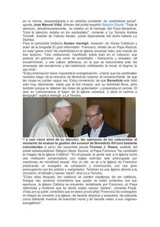 en sí misma, desprestigiada y en pérdida constante de credibilidad social",
apunta José Manuel Vidal, director del portal español Religión Digital. "Toda la
atención, desafortunadamente, no estaba en el mensaje del Papa Benedicto.
Toda la atención estaba en los escándalos", comenta a La Tercera Andrea
Tornielli, director de Vatican Insider, portal dependiente del diario italiano La
Stampa.
Para el periodista británico Austen Ivereigh, fundador de Voces Católicas y
autor de la biografía El gran reformador: Francisco, retrato de un Papa Radical,
en esta "grave crisis" de credibilidad en la Iglesia universal hubo una mezcla de
tres factores: "Uno institucional, manifiesto sobre todo en el Vaticano, que
parecía sin gobierno; una serie de escándalos - financieros y sexuales- de
encubrimiento; y una cultura defensiva, en la que se reaccionaba ante las
amenazas del secularismo y del relativismo enfatizando la moral, el dogma, la
doc trina".
"Esta combinación hacía imposible la evangelización, y hacía que los cardenales
reunidos luego de la renuncia de Benedicto tuvieran el convencimiento de que
las cosas no podían seguir así. Estoy convencido de que Benedicto veía todo
esto muy claramente, sabía que él era incapaz -por su debilidad física, pero
también porque le faltaban los dotes de gobernador- y preparaba el camino. El
veía en Latinoamérica el futuro de la Iglesia universal, y abrió el camino a
Bergoglio", explica Ivereigh a La Tercera.
Y a casi cinco años de su elección, las opiniones de los vaticanistas al
momento de evaluar la gestión del sucesor de Benedicto XVI son bastante
coincidentes. A juicio del sacerdote jesuita Thomas J. Reese, analista del
portal estadounidense Religion News Service, el Papa Francisco "ha cambiado
la imagen de la Iglesia Católica". "En el pasado, la gente veía a la Iglesia como
una institución conservadora con reglas estrictas solo preocupada por
cuestiones de moralidad sexual. Hoy en día, se ve a la Iglesia de Francisco
predicando un evangelio de compasión y misericordia, con una gran
preocupación por los pobres y marginados. También es una Iglesia abierta a la
discusión, el debate y nuevas ideas", dice a La Tercera.
"Cinco años después, los católicos se sienten orgullosos de ser católicos.
Aunque hay sectores minoritarios que quizás no están contentos con sus
aperturas, la Iglesia Católica se encuentra revitalizada por Francisco, un Papa
reformista y moderno que ha hecho soplar nuevos vientos", comenta Piqué.
Vidal, por su parte, considera que en estos pocos años "Francisco ha conseguido
el milagro de convertir a la Iglesia, de hacerla atractiva y seductora, de colocarla
como referente mundial de autoridad moral y de hacerla volver a sus orígenes
evangélicos".
 