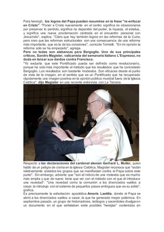 Para Ivereigh, los logros del Papa pueden resumirse en la frase "re-enfocar
en Cristo". "Poner a Cristo nuevamente en el centro significa no obsesionarse
por preservar lo perdido, significa no depender del poder, la riqueza, el estatus,
y significa una nueva proclamación centrada en el encuentro personal con
Jesucristo", explica. "Claro que hay también logros en las reformas de la Curia,
pero creo que las reformas estructurales son una consecuencia de una reforma
más importante, que es la de los corazones", coincide Tornielli. "En mi opinión la
reforma solo se ha empezado", agrega.
Pero no todas son alabanzas para Bergoglio. Uno de sus principales
críticos, Sandro Magister, vaticanista del semanario italiano L'Espresso, no
duda en lanzar sus dardos contra Francisco.
"Yo excluiría que este Pontificado pueda ser definido como revolucionario,
porque ha sido más importante el método que los resultados que ha concretado
Bergoglio. Los resultados son bastante modestos. Son eficaces desde el punto
de vista de la imagen, en el sentido que es un Pontificado que ha recuperado
rápidamente una imagen positiva en la opinión pública mundial fuera de la Iglesia
Católica", dijo Magister en una reciente entrevista con La Tercera.
Respecto a las declaraciones del cardenal alemán Gerhard L. Muller, quien
habló de un peligro de cisma en la Iglesia Católica, Magister reconoce que "están
relativamente aislados los grupos que se manifiestan contra el Papa sobre este
punto". Sin embargo, advierte que "son el indicio de una molestia que es mucho
más amplia y que de nuevo tiene que ver con el método con el que él introduce
una novedad". "Una novedad como la comunión a los divorciados vueltos a
casar, la introdujo con el sistema de pequeños pasos ambiguos que es su estilo",
grafica.
Es precisamente la exhortación apostólica Amoris Laetitia, donde el Papa se
abrió a los divorciados vueltos a casar, la que ha generado mayor polémica. En
septiembre pasado, un grupo de historiadores, teólogos y sacerdotes divulgaron
un documento en el que señalaban siete posibles "herejías" contenidas en
 