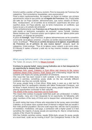 Amoris Laetitia y pedían al Papa su revisión. Pero la respuesta de Francisco fue
categórica: "Son comentarios respetables, pero equivocados".
Pese a estos cuestionamientos, los expertos no dudan en realizar una primera
aproximación sobre lo que podría ser el legado de Francisco. Así, Piqué habla
del sello de "un Papa outsider, latinoamericano, que nunca estudió en Roma,
libre, ‘revolucionario', en el sentido de la revolución copernicana del amor que
significó Jesús. Un Papa valiente, que no teme involucrarse en conflictos, que
busca la paz y el cuidado del ambiente".
"Creo verdaderamente que Francisco es el Papa de la misericordia y que nos
está dando un testimonio evangélico de cercanía", opina Tornielli, mientras
Reese destaca que "Francisco quiere que la Iglesia sea una ‘Iglesia pobre para
los pobres', un hospital de campaña".
A juicio de Ivereigh, "bajo Francisco, la Iglesia latinoamericana se ha convertido
en la fuente de la Iglesia universal, y muchos se sienten desconcertados por ese
nuevo re-enfoque". "Pero es un cambio de época en la Iglesia: el pontificado
de Francisco es el primero de esa nueva época", asegura. Igual de
categórico, Vidal concluye: "Tras él, la Iglesia nunca volverá a ser como antes.
El Vaticano II vuelve a florecer y está vez no hay invierno involutivo que pueda
congelarlo".
What young Catholics want – the answers may surprise you
The Tablet, 09 January 2018 | by Megan Cornwell
Contrary to popular belief, many young Catholics are in fact desperate for
an opportunity to deepen their faith
Responses from young Catholics in East Africa and America to the survey
published ahead of the Church’s Youth Synod give a fascinating insight into the
concerns and hopes of a young generation of Christians.
One issue that has been raised in both contexts is the desire for Bible study
groups in parishes, something young adults on the two radically different
continents say they are currently lacking.
For young people living in East Africa, Bible study is seen as a vital tool for
equipping them for apologetics debates with fellow Pentecostal Christians, and
for those in North America, the research found young people hungered for faith-
sharing opportunities connected to their daily life.
The details of the survey responses can be found here
This means that contrary to popular belief that youth are uninterested in matters
of spirituality, many are in fact desperate for an opportunity for fellowship with
other members of the body of Christ and to deepen their understanding of their
faith.
It’s worth noting that many of those who responded to the survey were committed
Catholics, so by nature have a certain level of interest in religion that you wouldn’t
find in the general population. But one could argue that, with the rise in popularity
of meditation, mindfulness and yoga, a connection with a higher power is in fact
something the majority of young people are searching for, they’re simply looking
outside of the Church for answers.
With few Catholic parishes running regular Bible study groups for young people
at a local level, could we be missing a trick? Our Evangelical friends in the UK
 