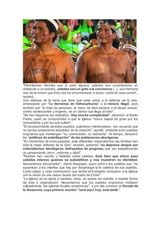 "Permítanme decirles que si para algunos ustedes son considerados un
obstáculo o un estorbo, ustedes son un grito a la conciencia (...), son memoria
viva de la misión que Dios nos ha encomendado a todos: cuidar la casa común",
recalcó.
Una defensa de la tierra que tiene que estar unida a la defensa de la vida,
amenazada por "los derrames de hidrocarburos" o la minería ilegal, pero
también por "la trata de personas, la mano de obra esclava o el abuso sexual,
contra adolescentes y mujeres, es un clamor que llega al cielo".
"No nos hagamos los distraídos. Hay mucha complicidad", denunció el Santo
Padre, quien se comprometió a que la Iglesia "nunca dejará de gritar por los
descartados y por los que sufren".
"El reconocimiento de estos pueblos, auténticos interlocutores, nos recuerda que
no somos poseedores absolutos de la creación", apuntó, pidiendo a los pueblos
originarios que mantengan "su cosmovisón, su sabiduría". Al tiempo, denunció
las "políticas de esterilización" de las poblaciones aborígenes.
"En momentos de crisis pasadas, ante diferentes imperialismos, las familias han
sido la mejor defensa de la vida", recordó, pidiendo "no dejarnos atrapar por
colonialismos ideológicos disfrazados de progreso, que van estableciendo
un pensamiento único, uniforme y débil".
"Muchos han escrito y hablado sobre ustedes. Está bien que ahora sean
ustedes mismos quienes se autodefinan y nos muestren su identidad.
Necesitamos escucharlos", clamó Bergoglio, quien pidió a los pueblos que "no
sucumban a los intentos que hay por desarraigar la fe católica de sus pueblos.
Cada cultura y cada cosmovisión que recibe el Evangelio enriquece a la Iglesia
con la visión de una nueva faceta del rostro de Cristo".
"La Iglesia no es ajena a vuestras vidas, no quiere ser extraña a vuestra forma
de vida y organización. Necesitamos que los pueblos originarios moldeen
culturalmente las iglesias locales amazónicas", y por ello convocó el Sínodo de
la Amazonía, cuya primera reunión "será aquí, hoy, esta tarde".
 