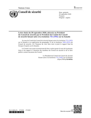 Nations Unies S/2020/949
Conseil de sécurité Distr. générale
28 septembre 2020
Français
Original : anglais
20-11488 (F) 271020 271020
*2011488*
Lettre datée du 28 septembre 2020, adressée au Président
du Conseil de sécurité par le Président du Comité du Conseil
de sécurité faisant suite à la résolution 751 (1992) sur la Somalie
Au nom du Comité du Conseil de sécurité faisant suite à la résolution 751 (1992)
sur la Somalie et en application du paragraphe 33 de la résolution 2498 (2019) du
Conseil de sécurité, j’ai l’honneur de vous faire tenir ci-joint le rapport final du
Groupe d’experts sur la Somalie.
Le Comité vous serait reconnaissant de bien vouloir porter le texte de la présente
lettre et du rapport à l’attention des membres du Conseil de sécurité et de le faire
publier comme document du Conseil.
Le Président du Comité du Conseil de sécurité
faisant suite à la résolution 751 (1992) sur la Somalie
(Signé) Philip Kridelka
 