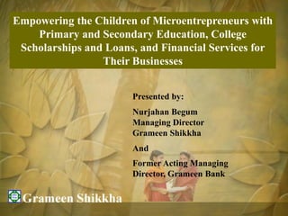 Empowering the Children of Microentrepreneurs with
    Primary and Secondary Education, College
 Scholarships and Loans, and Financial Services for
                 Their Businesses


                       Presented by:
                       Nurjahan Begum
                       Managing Director
                       Grameen Shikkha
                       And
                       Former Acting Managing
                       Director, Grameen Bank
 