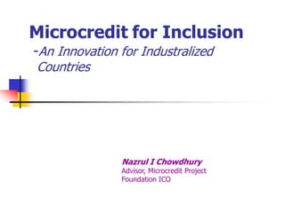 Microcredit for Inclusion
-An Innovation for Industralized
Countries




               Nazrul I Chowdhury
               Advisor, Microcredit Project
               Foundation ICO
 